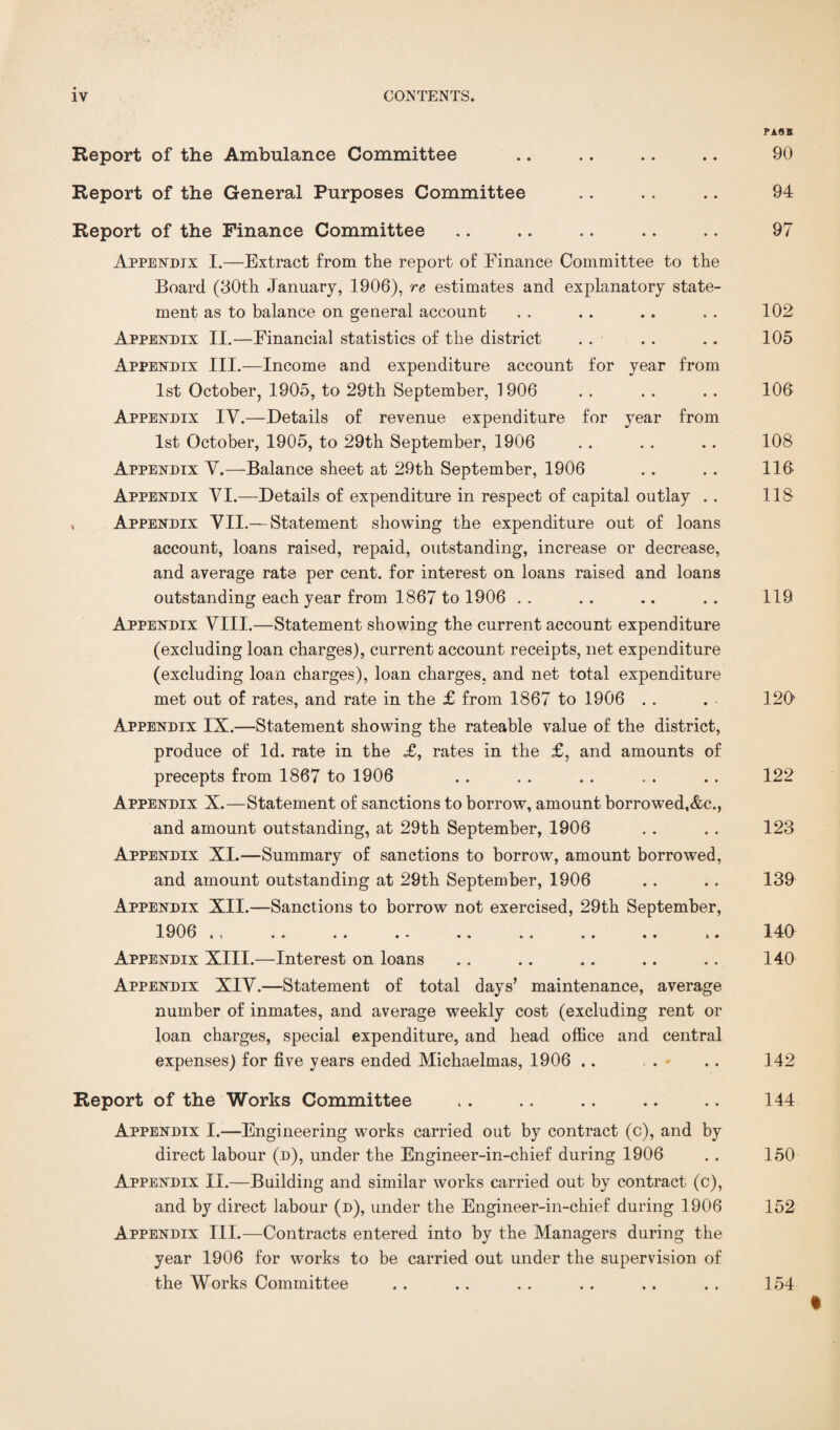 Report of the Ambulance Committee Report of the General Purposes Committee Report of the Finance Committee Appendix I.—Extract from the report of Finance Committee to the Board (30th January, 1906), re estimates and explanatory state¬ ment as to balance on general account Appendix II.—Financial statistics of the district Appendix III.—Income and expenditure account for year from 1st October, 1905, to 29th September, 1906 Appendix IV.—Details of revenue expenditure for year from 1st October, 1905, to 29th September, 1906 Appendix V.—Balance sheet at 29th September, 1906 Appendix VI.—Details of expenditure in respect of capital outlay . . , Appendix VII.— Statement showing the expenditure out of loans account, loans raised, repaid, outstanding, increase or decrease, and average rate per cent, for interest on loans raised and loans outstanding each year from 1867 to 1906 Appendix VIII.—Statement showing the current account expenditure (excluding loan charges), current account receipts, net expenditure (excluding loan charges), loan charges, and net total expenditure met out of rates, and rate in the £ from 1867 to 1906 Appendix IX.—Statement showing the rateable value of the district, produce of Id. rate in the <£, rates in the £, and amounts of precepts from 1867 to 1906 Appendix X.—Statement of sanctions to borrow, amount borrowed,&c., and amount outstanding, at 29th September, 1906 Appendix XI.—Summary of sanctions to borrow, amount borrowed, and amount outstanding at 29th September, 1906 Appendix XII.—Sanctions to borrow not exercised, 29th September, Appendix XIII.—Interest on loans Appendix XIV.—Statement of total days’ maintenance, average number of inmates, and average weekly cost (excluding rent or loan charges, special expenditure, and head office and central expenses) for five years ended Michaelmas, 1906 .. PASS 90 94 97 102 105 106 108 116 118 119 126 122 123 139 140 140 142 Report of the Works Committee ,. .. .. .. .. 144 Appendix I.—Engineering works carried out by contract (c), and by direct labour (d), under the Engineer-in-chief during 1906 . . 150 Appendix II.—Building and similar works carried out by contract (c), and by direct labour (d), under the Engineer-in-chief during 1906 152 Appendix III.—Contracts entered into by the Managers during the year 1906 for works to be carried out under the supervision of the Works Committee . . .. . . . . .. . . 154 t