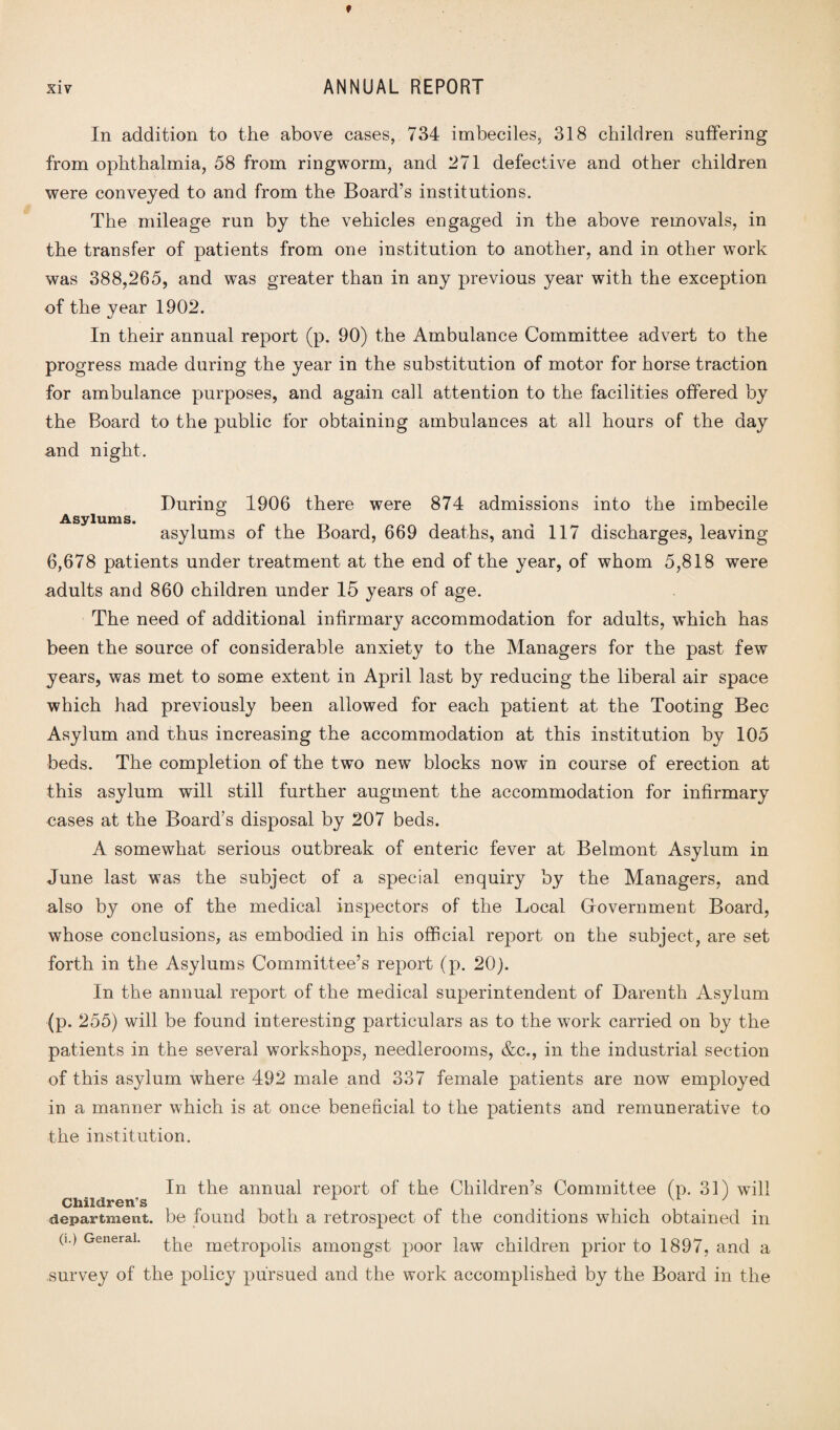 In addition to the above cases, 734 imbeciles, 318 children suffering from ophthalmia, 58 from ringworm, and 271 defective and other children were conveyed to and from the Board’s institutions. The mileage run by the vehicles engaged in the above removals, in the transfer of patients from one institution to another, and in other work was 388,265, and was greater than in any previous year with the exception of the year 1902. In their annual report (p. 90) the Ambulance Committee advert to the progress made during the year in the substitution of motor for horse traction for ambulance purposes, and again call attention to the facilities offered by the Board to the public for obtaining ambulances at all hours of the day and night. During 1906 there were 874 admissions into the imbecile Asylums. asylums of the Board, 669 deaths, and 117 discharges, leaving 6,678 patients under treatment at the end of the year, of whom 5,818 were adults and 860 children under 15 years of age. The need of additional infirmary accommodation for adults, which has been the source of considerable anxiety to the Managers for the past few years, was met to some extent in April last by reducing the liberal air space which had previously been allowed for each patient at the Tooting Bee Asylum and thus increasing the accommodation at this institution by 105 beds. The completion of the two new blocks now in course of erection at this asylum will still further augment the accommodation for infirmary cases at the Board’s disposal by 207 beds. A somewhat serious outbreak of enteric fever at Belmont Asylum in June last was the subject of a special enquiry by the Managers, and also by one of the medical inspectors of the Local Government Board, whose conclusions, as embodied in his official report on the subject, are set forth in the Asylums Committee’s report (p. 20). In the annual report of the medical superintendent of Darenth Asylum (p. 255) will be found interesting particulars as to the work carried on by the patients in the several workshops, needlerooms, &c., in the industrial section of this asylum where 492 male and 337 female patients are now employed in a manner which is at once beneficial to the patients and remunerative to the institution. In the annual report of the Children’s Committee (p. 31) will Children's . . . department, be found both a retrospect of the conditions which obtained in the metropolis amongst poor law children prior to 1897, and a survey of the policy pursued and the work accomplished by the Board in the