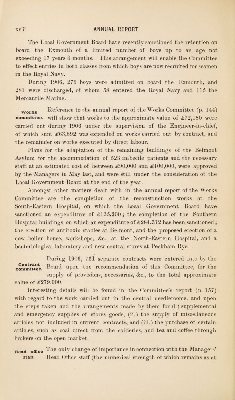 The Local Government Board have recently sanctioned the retention on board the Exmouth of a limited number of boys up to an age not exceeding 17 years 3 months. This arrangement will enable the Committee to effect entries in both classes from which boys are now recruited for seamen m the Royal Navy. During 1906, 279 boys were admitted on board the Exmouth, and 281 were discharged, of whom 58 entered the Royal Navy and 115 the Mercantile Marine. works Reference to the annual report of the Works Committee (p. 144) committee, will show that works to the approximate value of £72,180 were carried out during 1906 under the supervision of the Engineer-in-chief, of which sum £63,892 was expended on works carried out by contract, and the remainder on works executed by direct labour. Plans for the adaptation of the remaining buildings of the Belmont Asylum for the accommodation of 523 imbecile patients and the necessary staff, at an estimated cost of between £90,000 and £100,000, were approved by the Managers in May last, and were still under the consideration of the Local Government Board at the end of the year. Amongst other matters dealt with in the annual report of the Works Committee are the completion of the reconstruction works at the South-Eastern Hospital, on which the Local Government Board have sanctioned an expenditure of £135,200; the completion of the Southern Hospital buildings, on which an expenditure of £284,312 has been sanctioned ; the erection of antitoxin stables at Belmont, and the proposed erection of a new boiler house, workshops, &c., at the North-Eastern Hospital, and a bacteriological laboratory and new central stores at Peckham Rye. During 1906, 761 separate contracts were entered into by the committee. Board upon the recommendation of this Committee, for the supply of provisions, necessaries, &c., to the total approximate value of £279,000. Interesting details will be found in the Committee’s report (p. 157) with regard to the work carried out in the central neecllerooms, and upon the steps taken and the arrangements made by them for (L) supplemental and emergency supplies of stores goods, (ii.) the supply of miscellaneous articles not included in current contracts, and (iii.) the purchase of certain articles, such as coal direct from the collieries, and tea and coffee through brokers on the open market. Head office Staff. The only change of importance in connection with the Managers’ Head Office staff (the numerical strength of which remains as at