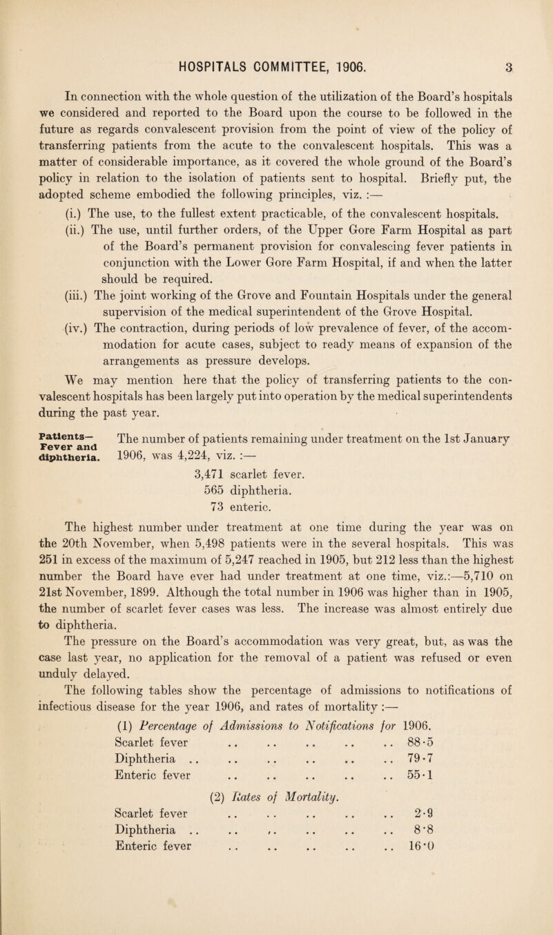 In connection with the whole question of the utilization of the Board’s hospitals we considered and reported to the Board upon the course to be followed in the future as regards convalescent provision from the point of view of the policy of transferring patients from the acute to the convalescent hospitals. This was a matter of considerable importance, as it covered the whole ground of the Board’s policy in relation to the isolation of patients sent to hospital. Briefly put, the adopted scheme embodied the following principles, viz. :— (i.) The use, to the fullest extent practicable, of the convalescent hospitals. (ii.) The use, until further orders, of the Upper Gore Farm Hospital as part of the Board’s permanent provision for convalescing fever patients in conjunction with the Lower Gore Farm Hospital, if and when the latter should be required. (iii.) The joint working of the Grove and Fountain Hospitals under the general supervision of the medical superintendent of the Grove Hospital. (iv.) The contraction, during periods of low prevalence of fever, of the accom¬ modation for acute cases, subject to ready means of expansion of the arrangements as pressure develops. We may mention here that the policy of transferring patients to the con¬ valescent hospitals has been largely put into operation by the medical superintendents during the past year. Patients— Fever and diphtheria. The number of patients remaining under treatment on the 1st January 1906, was 4,224, viz. :— 3,471 scarlet fever. 565 diphtheria. 73 enteric. The highest number under treatment at one time during the year was on the 20th November, when 5,498 patients were in the several hospitals. This was 251 in excess of the maximum of 5,247 reached in 1905, but 212 less than the highest number the Board have ever had under treatment at one time, viz.:—5,710 on 21st November, 1899. Although the total number in 1906 was higher than in 1905, the number of scarlet fever cases was less. The increase was almost entirely due to diphtheria. The pressure on the Board’s accommodation was very great, but, as was the case last year, no application for the removal of a patient was refused or even unduly delayed. The following tables show the percentage of admissions to notifications of infectious disease for the year 1906, and rates of mortality :— (I) Percentage of Admissions to Notifications for 1906. Scarlet fever .. .. .. .. .. 88*5 Diphtheria .. .. .. .. .. ..79*7 Enteric fever .. .. .. .. .. 55-1 (2) Rates of Mortality. Scarlet fever Diphtheria .. Enteric fever • • • • 2-9 8*8 16*0