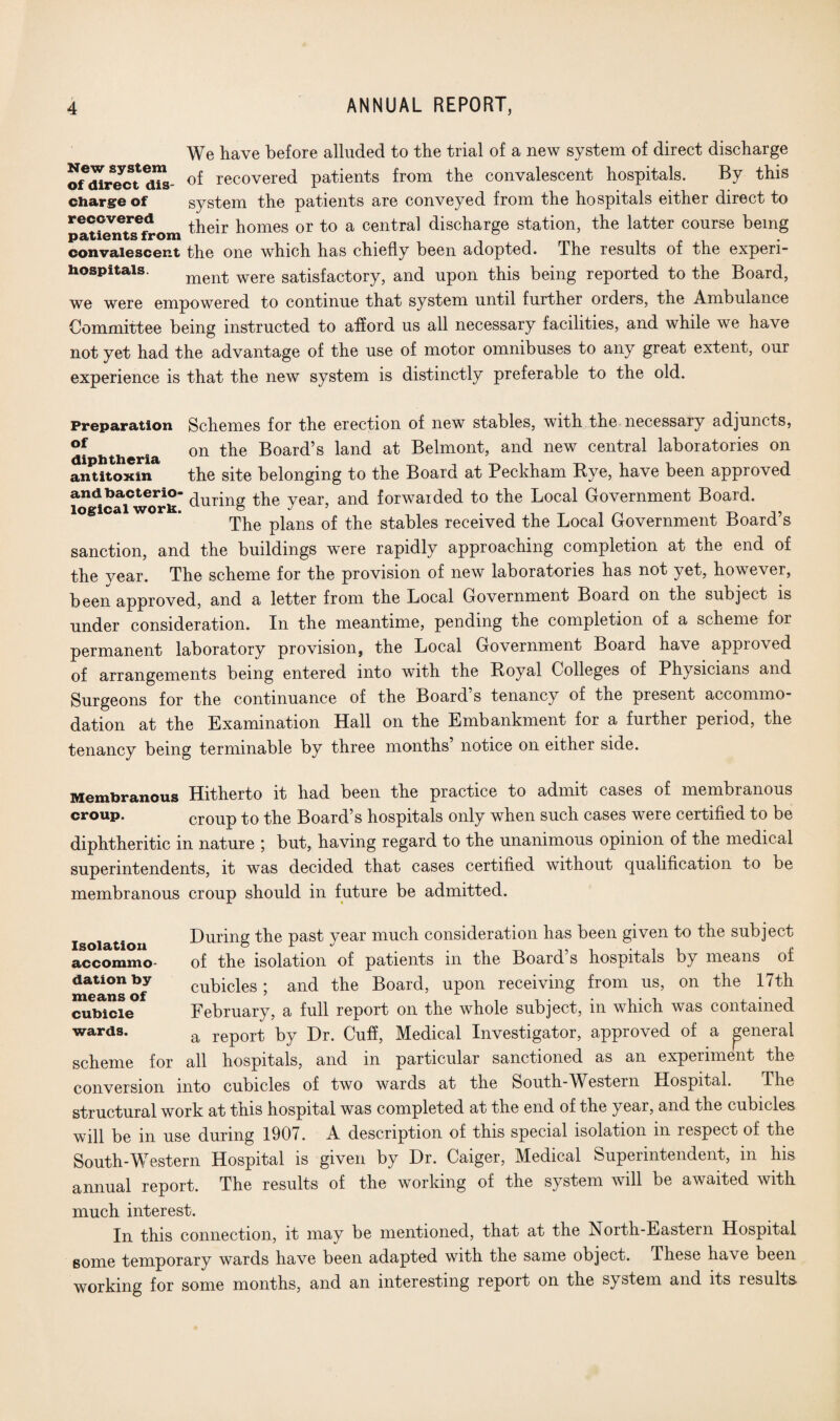 We have before alluded to the trial of a new system of direct discharge o^direct ms- of recovered patients from the convalescent hospitals. By this charge of system the patients are conveyed from the hospitals either direct to recovered ir pomeg or to a central discharge station, the latter course being patients from convalescent the one which has chiefly been adopted. The results of the experi- hospitais. ment were satisfactory, and upon this being reported to the Board, we were empowered to continue that system until further orders, the Ambulance Committee being instructed to afford us all necessary facilities, and while we have not yet had the advantage of the use of motor omnibuses to any great extent, our experience is that the new system is distinctly preferable to the old. Preparation Schemes for the erection of new stables, with the necessary adjuncts, °f . on the Board’s land at Belmont, and new central laboratories on antitoxin the site belonging to the Board at Peckham Bye, have been approved i”*cai°™Jk during the year, and forwarded to the Local Government Board. The plans of the stables received the Local Government Board’s sanction, and the buildings were rapidly approaching completion at the end of the year. The scheme for the provision of new laboratories has not yet, however, been approved, and a letter from the Local Government Board on the subject is under consideration. In the meantime, pending the completion of a scheme for permanent laboratory provision, the Local Government Board have approved of arrangements being entered into with the Boyal Colleges of Physicians and Surgeons for the continuance of the Board s tenancy of the present accommo- dation at the Examination Hall on the Embankment for a further period, the tenancy being terminable by three months’ notice on either side. Membranous Hitherto it had been the practice to admit cases of membranous croup. croup to the Board’s hospitals only when such cases were certified to be diphtheritic in nature ; but, having regard to the unanimous opinion of the medical superintendents, it was decided that cases certified without qualification to be membranous croup should in future be admitted. During the past year much consideration has been given to the subject of the isolation of patients in the Board’s hospitals by means of cubicles; and the Board, upon receiving from us, on the 17th February, a full report on the whole subject, in which was contained a report by Dr. Cuff, Medical Investigator, approved of a general scheme for all hospitals, and m particular sanctioned as an experiment the conversion into cubicles of two wards at the South-Western Hospital. The structural work at this hospital was completed at the end of the year, and the cubicles will be in use during 1907. A description of this special isolation in respect of the South-Western Hospital is given by Dr. Caiger, Medical Superintendent, in his annual report. The results of the working of the system will be awaited with much interest. In this connection, it may be mentioned, that at the North-Eastern Hospital 6ome temporary wards have been adapted with the same object. These have been working for some months, and an interesting report on the system and its results. Isolation accommo¬ dation by means of cubicle wards.