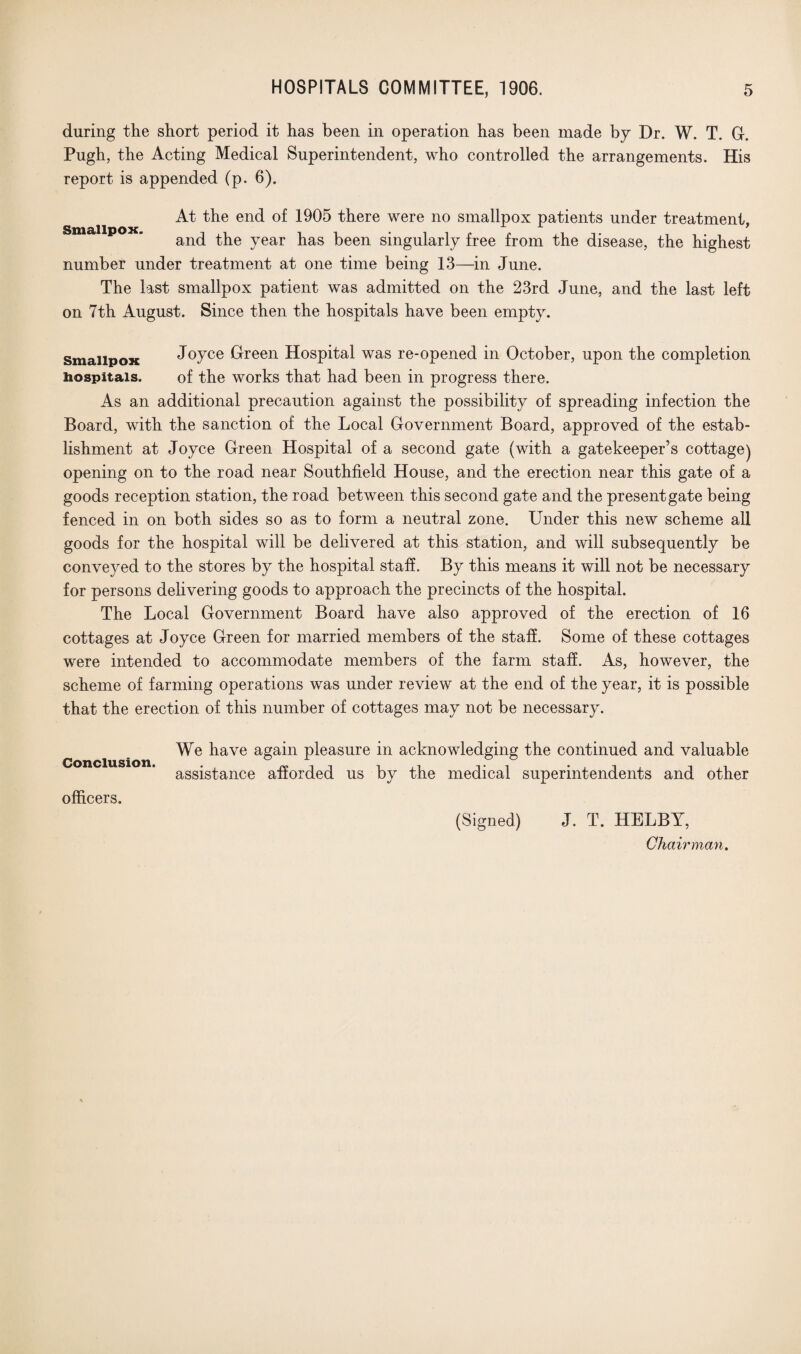 during the short period it has been in operation has been made by Dr. W. T. G. Pugh, the Acting Medical Superintendent, who controlled the arrangements. His report is appended (p. 6). At the end of 1905 there were no smallpox patients under treatment, and the year has been singularly free from the disease, the highest number under treatment at one time being 13—in June. The last smallpox patient was admitted on the 23rd June, and the last left on 7th August. Since then the hospitals have been empty. smallpox Joyce Green Hospital was re-opened in October, upon the completion hospitals. of the works that had been in progress there. As an additional precaution against the possibility of spreading infection the Board, with the sanction of the Local Government Board, approved of the estab¬ lishment at Joyce Green Hospital of a second gate (with a gatekeeper’s cottage) opening on to the road near Southfield House, and the erection near this gate of a goods reception station, the road between this second gate and the present gate being fenced in on both sides so as to form a neutral zone. Under this new scheme all goods for the hospital will be delivered at this station, and will subsequently be conveyed to the stores by the hospital staff. By this means it will not be necessary for persons delivering goods to approach the precincts of the hospital. The Local Government Board have also approved of the erection of 16 cottages at Joyce Green for married members of the staff. Some of these cottages were intended to accommodate members of the farm staff. As, however, the scheme of farming operations was under review at the end of the year, it is possible that the erection of this number of cottages may not be necessary. Conclusion. officers. We have again pleasure in acknowledging the continued and valuable assistance afforded us by the medical superintendents and other (Signed) J. T. HELBY, Chairman.