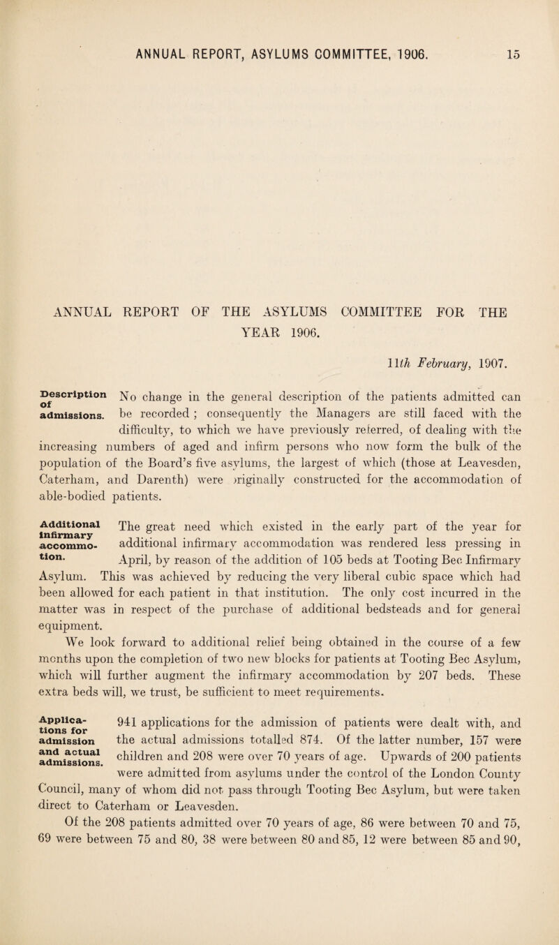 ANNUAL REPORT OF THE ASYLUMS COMMITTEE FOR THE YEAR 1906. 1 lih February, 190 Description of No change in the general description of the patients admitted can admissions, be recorded ; consequently the Managers are still faced with the difficulty, to which we have previously referred, of dealing with the increasing numbers of aged and infirm persons who now form the bulk of the population of the Board’s five asylums, the largest of which (those at Leavesden, Caterham, and Darenth) were originally constructed for the accommodation of able-bodied patients. Additional The great need which existed in the early part of the year for accommo- additional infirmary accommodation was rendered less pressing in tion- April, by reason of the addition of 105 beds at Tooting Bee Infirmary Asylum. This was achieved by reducing the very liberal cubic space which had been allowed for each patient in that institution. The only cost incurred in the matter was in respect of the purchase of additional bedsteads and for general equipment. We look forward to additional relief being obtained in the course of a few months upon the completion of two new blocks for patients at Tooting Bee Asylum, which will further augment the infirmary accommodation by 207 beds. These extra beds will, we trust, be sufficient to meet requirements. Appiica- 94 x applications for the admission of patients were dealt with, and tions for . admission the actual admissions totalled 874. Of the latter number, 157 were and actual children and 208 were over 70 years of age. Upwards of 200 patients were admitted from asylums under the control of the London County Counci], many of whom did not pass through Tooting Bee Asylum, but were taken direct to Caterham or Leavesden. Of the 208 patients admitted over 70 years of age, 86 were between 70 and 75, 69 were between 75 and 80, 38 were between 80 and 85, 12 were between 85 and 90, admissions.