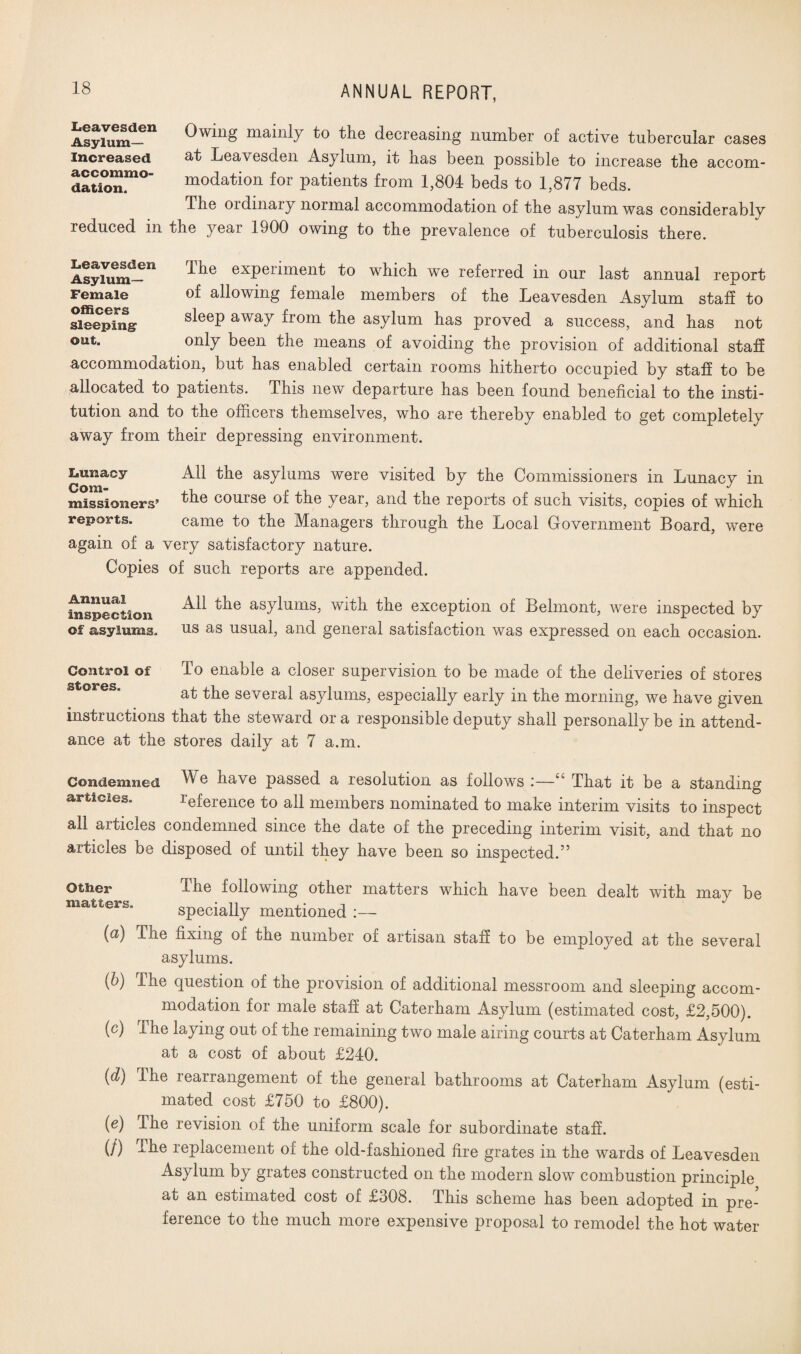 Owing mainly to the decreasing number of active tubercular cases at Leavesden Asylum, it has been possible to increase the accom¬ modation for patients from 1,804 beds to 1,877 beds. The ordinaly normal accommodation of the asylum was considerably the year 1900 owing to the prevalence of tuberculosis there. Ihe experiment to which we referred in our last annual report of allowing female members of the Leavesden Asylum staff to sleep away from the asylum has proved a success, and has not only been the means of avoiding the provision of additional staff accommodation, but has enabled certain rooms hitherto occupied by staff to be allocated to patients. This new departure has been found beneficial to the insti¬ tution and to the officers themselves, who are thereby enabled to get completely away from their depressing environment. Lunacy All the asylums were visited by the Commissioners in Lunacy in missiosiGjrs’ Ihe course of the yeai, and the reports of such visits, copies of which reports. came to the Managers through the Local Government Board, were again of a very satisfactory nature. Copies of such reports are appended. All the asylums, with the exception of Belmont, were inspected by us as usual, and general satisfaction was expressed on each occasion. To enable a closer supervision to be made of the deliveries of stores at the several asylums, especially early in the morning, we have given instructions that the steward or a responsible deputy shall personally be in attend¬ ance at the stores daily at 7 a.m. Annual inspection of asylums. Control of stores. Leavesden Asylum- Increased accommo¬ dation. reduced in Leavesden Asylum- Female officers sleeping out. Condemned We have passed a resolution as follows :—“ That it be a standing articles. Reference to all members nominated to make interim visits to inspect all articles condemned since the date of the preceding interim visit, and that no articles be disposed of until they have been so inspected.” OtSier matters. (a) (&) («) (d) («) (/) Ihe following other matters which have been dealt with may be specially mentioned :— The fixing of the number of artisan staff to be employed at the several asylums. The question of the provision of additional messroom and sleeping accom¬ modation for male staff at Caterham Asylum (estimated cost, £2,500). The laying out of the remaining two male airing courts at Caterham Asylum at a cost of about £240. The rearrangement of the general bathrooms at Caterham Asylum (esti¬ mated cost £750 to £800). The revision of the uniform scale for subordinate staff. The replacement of the old-fashioned fire grates in the wards of Leavesden Asylum by grates constructed on the modern slow combustion principle at an estimated cost of £308. This scheme has been adopted in pre¬ ference to the much more expensive proposal to remodel the hot water