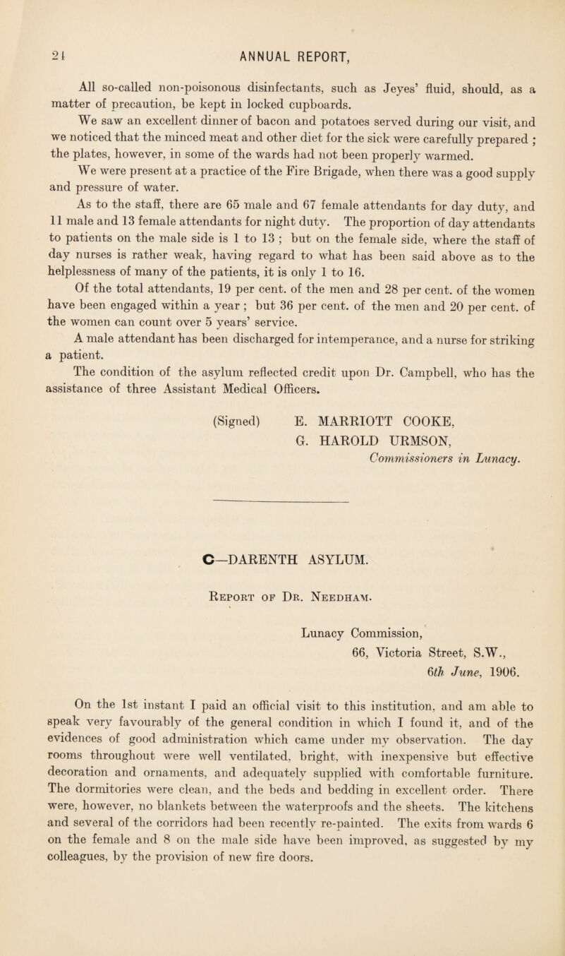 All so-called non-poisonous disinfectants, such as Jeyes’ fluid, should, as a matter of precaution, be kept in locked cupboards. We saw an excellent dinner of bacon and potatoes served during our visit, and we noticed that the minced meat and other diet for the sick were carefully prepared ; the plates, however, in some of the wards had not been properly warmed. We were present at a practice of the Fire Brigade, when there was a good supply and pressure of water. As to the staff, there are 65 male and 67 female attendants for day duty, and 11 male and 13 female attendants for night duty. The proportion of day attendants to patients on the male side is 1 to 13 ; but on the female side, where the staff of day nurses is rather weak, having regard to what has been said above as to the helplessness of many of the patients, it is only 1 to 16. Of the total attendants, 19 per cent, of the men and 28 per cent, of the women have been engaged within a year ; but 36 per cent, of the men and 20 per cent, of the women can count over 5 years’ service. A male attendant has been discharged for intemperance, and a nurse for striking a patient. The condition of the asylum reflected credit upon Dr. Campbell, who has the assistance of three Assistant Medical Officers. (Signed) E. MARRIOTT COOKE, 0. HAROLD URMSON, Commissioners in Lunacy. C—DARENTH ASYLUM. Report of Dr. Needham. Lunacy Commission, 66, Victoria Street, S.W., 6th June, 1906. On the 1st instant I paid an official visit to this institution, and am able to speak very favourably of the general condition in which I found it, and of the evidences of good administration which came under my observation. The day rooms throughout were well ventilated, bright, with inexpensive but effective decoration and ornaments, and adequately supplied with comfortable furniture. The dormitories were clean, and the beds and bedding in excellent order. There were, however, no blankets between the waterproofs and the sheets. The kitchens and several of the corridors had been recently re-painted. The exits from wards 6 on the female and 8 on the male side have been improved, as suggested by my colleagues, by the provision of new fire doors.