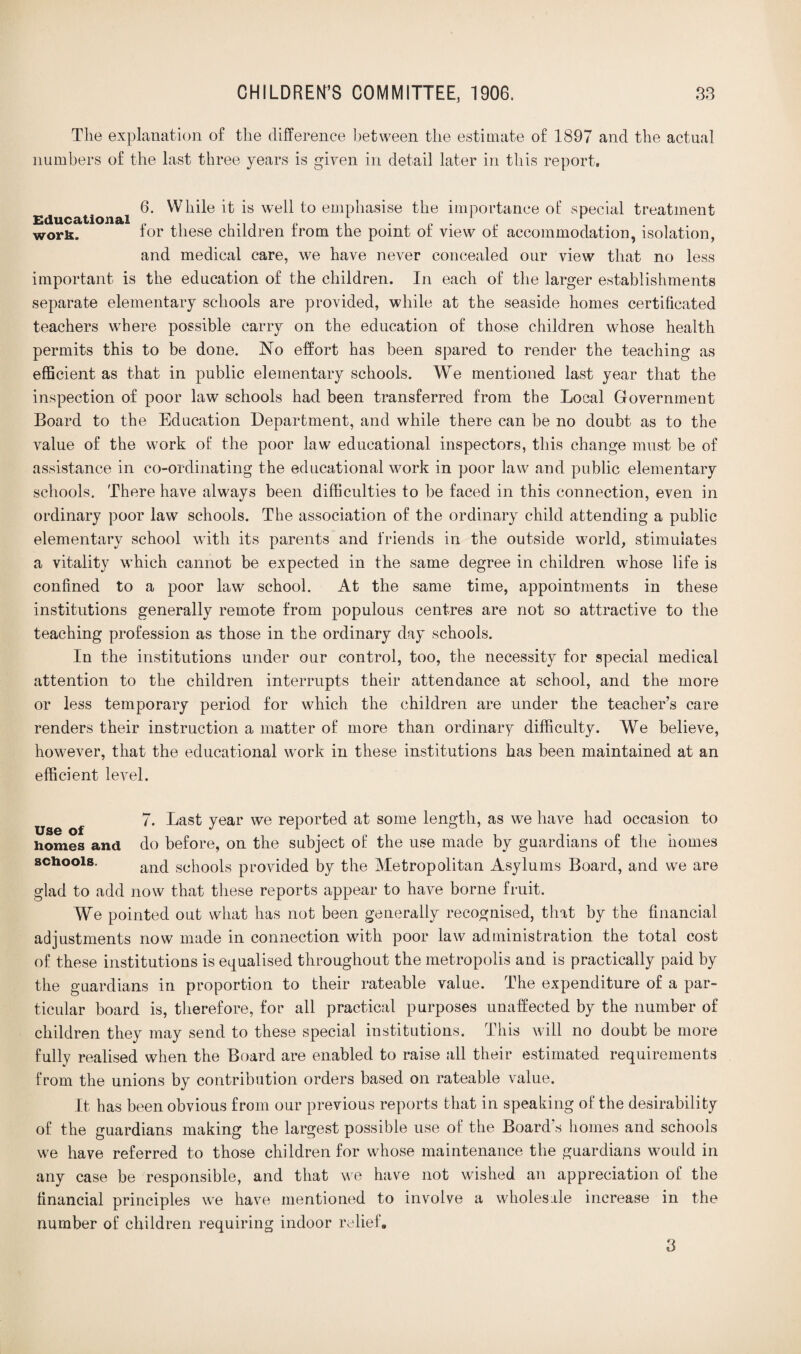 The explanation of the difference between the estimate of 1897 and the actual numbers of the last three years is given in detail later in this report. 6. While it is well to emphasise the importance of special treatment Educational work. for these children from the point of view of accommodation, isolation, and medical care, we have never concealed our view that no less important is the education of the children. In each of the larger establishments separate elementary schools are provided, while at the seaside homes certificated teachers where possible carry on the education of those children whose health permits this to be done. No effort has been spared to render the teaching as efficient as that in public elementary schools. We mentioned last year that the inspection of poor law schools had been transferred from the Local Government Board to the Education Department, and while there can be no doubt as to the value of the work of the poor law educational inspectors, this change must be of assistance in co-ordinating the educational work in poor law and public elementary schools. There have always been difficulties to be faced in this connection, even in ordinary poor law schools. The association of the ordinary child attending a public elementary school with its parents and friends in the outside world, stimulates a vitality which cannot be expected in the same degree in children whose life is confined to a poor law school. At the same time, appointments in these institutions generally remote from populous centres are not so attractive to the teaching profession as those in the ordinary day schools. In the institutions under our control, too, the necessity for special medical attention to the children interrupts their attendance at school, and the more or less temporary period for which the children are under the teacher’s care renders their instruction a matter of more than ordinary difficulty. We believe, however, that the educational work in these institutions has been maintained at an efficient level. 7. Last year we reported at some length, as we have had occasion to homes and do before, on the subject of the use made by guardians of the homes schools. anc[ schools provided by the Metropolitan Asylums Board, and we are glad to add now that these reports appear to have borne fruit. We pointed out what has not been generally recognised, that by the financial adjustments now made in connection with poor law administration the total cost of these institutions is equalised throughout the metropolis and is practically paid by the guardians in proportion to their rateable value. The expenditure of a par¬ ticular board is, therefore, for all practical purposes unaffected by the number of children they may send to these special institutions. This will no doubt be more fully realised when the Board are enabled to raise all their estimated requirements from the unions by contribution orders based on rateable value. It has been obvious from our previous reports that in speaking of the desirability of the guardians making the largest possible use of the Board's homes and schools we have referred to those children for whose maintenance the guardians would in any case be responsible, and that we have not wished an appreciation of the financial principles we have mentioned to involve a wholesale increase in the number of children requiring indoor relief. 3