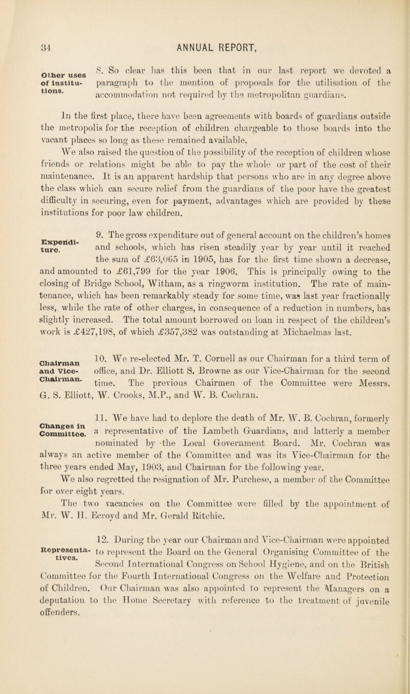 8. So clear has this been that in our last report we devoted a of institu- paragraph to the mention of proposals for the utilisation of the tions, accommodation not required by the metropolitan guardians. In the first place, there have been agreements with boards of guardians outside the metropolis for the reception of children chargeable to those boards into the vacant places so long as these remained available. We also raised the question of the possibility of the reception of children whose friends or relations might be able to pay the whole or part of the cost of their maintenance. It is an apparent hardship that persons who are in any degree above the class which can secure relief from the guardians of the poor have the greatest difficulty in securing, even for payment, advantages which are provided by these institutions for poor law children. Expendi¬ ture. 9. The gross expenditure out of general account on the children’s homes and schools, which has risen steadily year by year until it reached the sum of <£63,065 in 1905, has for the first time shown a decrease, and amounted to £61,799 for the year 1906. This is principally owing to the closing of Bridge School, Witham, as a ringworm institution. The rate of main¬ tenance, which has been remarkably steady for some time, was last year fractionally less, while the rate of other charges, in consequence of a reduction in numbers, has slightly increased. The total amount borrowed on loan in respect of the children’s work is £427,198, of which £357,382 was outstanding at Michaelmas last. „ . 10. We re-elected Mr. T. Cornell as our Chairman for a third term of V/21 £L11* £11 cl ¥1 and Vice- office, and Dr. Elliott S. Browne as our Vice-Chairman for the second Ciiaii man. The previous Chairmen of the G. S. Elliott, W. Crooks, M.P., and W. B. Cochran. Committee were Messrs. 11. We have had to deplore the death of Mr. W. B. Cochran, formerly Committee. a representative of the Lambeth Guardians, and latterly a member nominated by -the Local Government Board. Mr. Cochran was always an active member of the Committee and was its Vice-Chairman for the three years ended May, 1903, and Chairman for the following year. We also regretted the resignation of Mr. Purchese, a member of the Committee for over eight years. The two vacancies on the Committee were filled by the appointment of Mr. W. IT. Ecroyd and Mr. Gerald Bitchie. 12. During the year our Chairman and Vice-Chairman were appointed Reprosenta- p0 represent the Board on the General Organising Committee of the tives. . . Second International Congress on School Hygiene, and on the British Committee for the Fourth International Congress on the Welfare and Protection of Children. Our Chairman was also appointed to represent the Managers on a deputation to the Home Secretary with reference to the treatment of juvenile offenders.