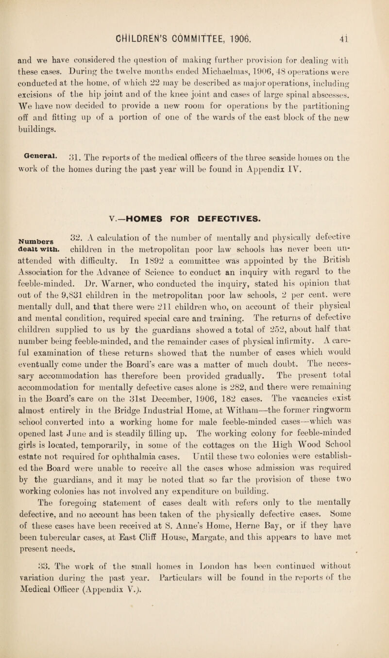 and we have considered the question of making further provision for dealing with these cases. During the twelve months ended Michaelmas, 1906, 48 operations were conducted at the home, of which 22 may be described as major operations, including excisions of the hip joint and of the knee joint and cases of large spinal abscesses. We have now decided to provide a new room for operations by the partitioning off and fitting up of a portion of one of the wards of the east block of the new buildings. General. 31. The reports of the medical officers of the three seaside homes on the work of the homes during the past year will be found in Appendix IV. V— HOMES FOR DEFECTIVES. Numbers 32. A calculation of the number of mentally and physically defective dealt with, children in the metropolitan poor law schools has never been un¬ attended with difficulty. In 1892 a committee was appointed by the British Association for the Advance of Science to conduct an inquiry with regard to the feeble-minded. Dr. Warner, who conducted the inquiry, stated his opinion that out of the 9,831 children in the metropolitan poor law schools, 2 per cent, were mentally dull, and that there were 211 children who, on account of their physical and mental condition, required special care and training. The returns of defective children supplied to us by the guardians showed a total of 252, about half that number being feeble-minded, and the remainder cases of physical infirmity. A care¬ ful examination of these returns showed that the number of cases which would eventually come under the Board’s care was a matter of much doubt. The neces¬ sary accommodation has therefore been provided gradually. The present total accommodation for mentally defective cases alone is 282, and there were remaining in the Board’s care on the 31st December, 1906, 182 cases. The vacancies exist almost entirely in the Bridge Industrial Home, at Witham—the former ringworm school converted into a working home for male feeble-minded cases—which was opened last June and is steadily filling up. The working colony for feeble-minded girls is located, temporarily, in some of the cottages on the High Wood School estate not required for ophthalmia cases. Until these two colonies were establish¬ ed the Board were unable to receive all the cases whose admission was required by the guardians, and it may be noted that so far the provision of these two working colonies has not involved any expenditure on building. The foregoing statement of cases dealt witli refers only to the mentally defective, and no account has been taken of the physically defective cases. Some of these cases have been received at S. Anne’s Home, Herne Bay, or if they have been tubercular cases, at East Cliff House, Margate, and this appears to have met present needs. QQ » JO. The work of the small homes in London has been continued without variation during the past year. Particulars will be found in the reports of the Medical Officer (Appendix V.j.