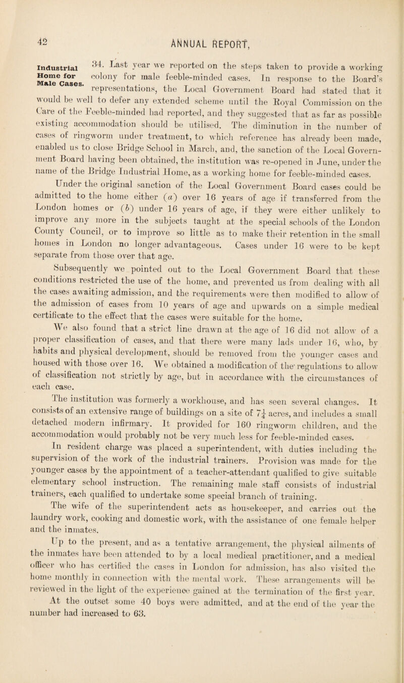 industrial Last year we reported on the steps taken to provide a working Mai^cases co^on^ ^or ma^e feeble-minded cases. In response to the Board's representations, the Local Government Board had stated that it would be well to defer any extended scheme until the Loyal Commission on the Caie of the heebie-minded had reported, and they suggested that as far as possible existing accommodation should be utilised. The diminution in the number of cases of ringworm under treatment, to ■which reference has already been made, enabled us to close Bridge School in March, and, the sanction of the Local Govern¬ ment Boai d having been obtained, the institution was re-opened in June, under the name of the Bridge Industrial Home, as a wnrking home for feeble-minded cases. Under the original sanction of the Local Government Board cases could be admitted to the home either (A) over 16 years of age if transferred from the London homes or (b) under 16 years of age, if they were either unlikely to impiove any more in the subjects taught at the special schools of the London County Council, or to improve so little as to make their retention in the small homes in London no longer advantageous. Cases under 16 were to be kept separate from those over that age. Subsequently we pointed out to the Local Government Board that these conditions restricted the use of the home, and prevented us from dealing with all the cases awaiting admission, and the requirements were then modified to allow7 of the admission of cases from 10 years of age and upwards on a simple medical certificate to the effect that the cases were suitable for the home. AV also found that a strict line drawn at the age of 16 did not allow7 of a proper classification of cases, and that there were many lads under 16, who, by habits and physical development, should be removed from the younger cases and housed with those over 16. AUe obtained a modification of the* regulations to allow of classification not strictly by age, but in accordance with the circumstances of each case. the institution was formerly a workhouse, and has seen several changes. It consists of an extensive range of buildings on a site of 7^ acres, and includes a small detached modern infirmary. It provided for 160 ringworm children, and the accommodation would probably not be very much less for feeble-minded cases. In resident charge was placed a superintendent, with duties including the supeivision of the w:ork of the industrial trainers. Provision was made for the younger cases by the appointment of a teacher-attendant qualified to give suitable elementary school instruction. The remaining male staff consists of industrial trainers, each qualified to undertake some special branch of training. The wife of the superintendent acts as housekeeper, and carries out the laundry work, cooking and domestic work, with the assistance of one female helper and the inmates. Up to the present, and as a tentative arrangement, the physical ailments of the inmates have been attended to by a local medical practitioner, and a medical officer who has certified the cases in London for admission, has also visited the home monthly in connection with the mental wrork. These arrangements will be reviewed in the light of the experience gained at the termination of the first year. At the outset some 40 boys were admitted, and at the end of the year the number had increased to 63.