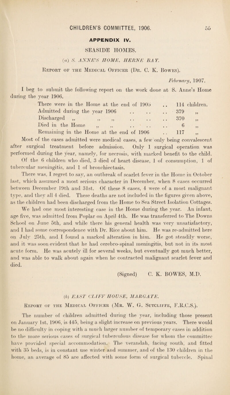 APPENDIX IV. SEASIDE HOMES. (a) S. ANNA’S HOME, HERNE BAY. Report of the Medical Officer (Dr. C. K. Rowes). February, 1907. I beg to submit the following report on the work done at S. Anne’s Home during the year 1906. There were in the Home at the end of 1905 .. 114 children. Admitted during the year 1906 • • • • .. 379 Discharged ,, ,, ,, • • • * .. 370 >> Died in the Home „ ,, • • # w 6 Remaining in the Home at the end of 1906 117 Most of the cases admitted were medical cases, a few only being convalescent after surgical treatment before admission. Only 1 surgical operation was performed during the year, namely, for necrosis, with marked benefit to the child. Of the 6 children who died, 3 died of heart disease, 1 of consumption, 1 of tubercular meningitis, and 1 of bronchiectasis. There was, I regret to say, an outbreak of scarlet fever in the Home in October last, which assumed a most serious character in December, when 8 cases occurred between December 19th and 31st. Of these 8 cases, 4 were of a most malignant type, and they all 4 died. These deaths are not included in the figures given above, as the children had been discharged from the Home to Sea Street Isolation Cottages. We had one most interesting case in the Home during the year. An infant, age five, was admitted from Poplar on April 4th. He was transferred to The Downs School on June 5th, and while there his general health was very unsatisfactory, and I had some correspondence with Dr. Rice about him. He was re-admitted here¬ on July 25th, and I found a marked alteration in him. He got steadily worse, and it was soon evident that he had cerebro-spinal meningitis, but not in its most acute form. He was acutely ill for several weeks, but eventually got much better, and was able to walk about again when he contracted malignant scarlet fever and died. (Signed) C. K. BOWES, M.D. (b) EAST CLIFF HOUSE, MARGATE. Report of the Medical Officer (Mr. W. Gf. Sutcliffe, E.E.C.S.). The number of children admitted during the year, including those present on January 1st, 1906, is 445, being a slight increase on previous years. There would be no difficulty in coping with a much larger number of temporary cases in addition to the more serious cases of surgical tuberculous disease for whom the committee have provided special accommodation. The verandah, facing south, and fitted with 35 beds, is in constant use winter and summer, and of the 130 children in the home, an average of 85 are affected with some form of surgical tubercle. Spinal