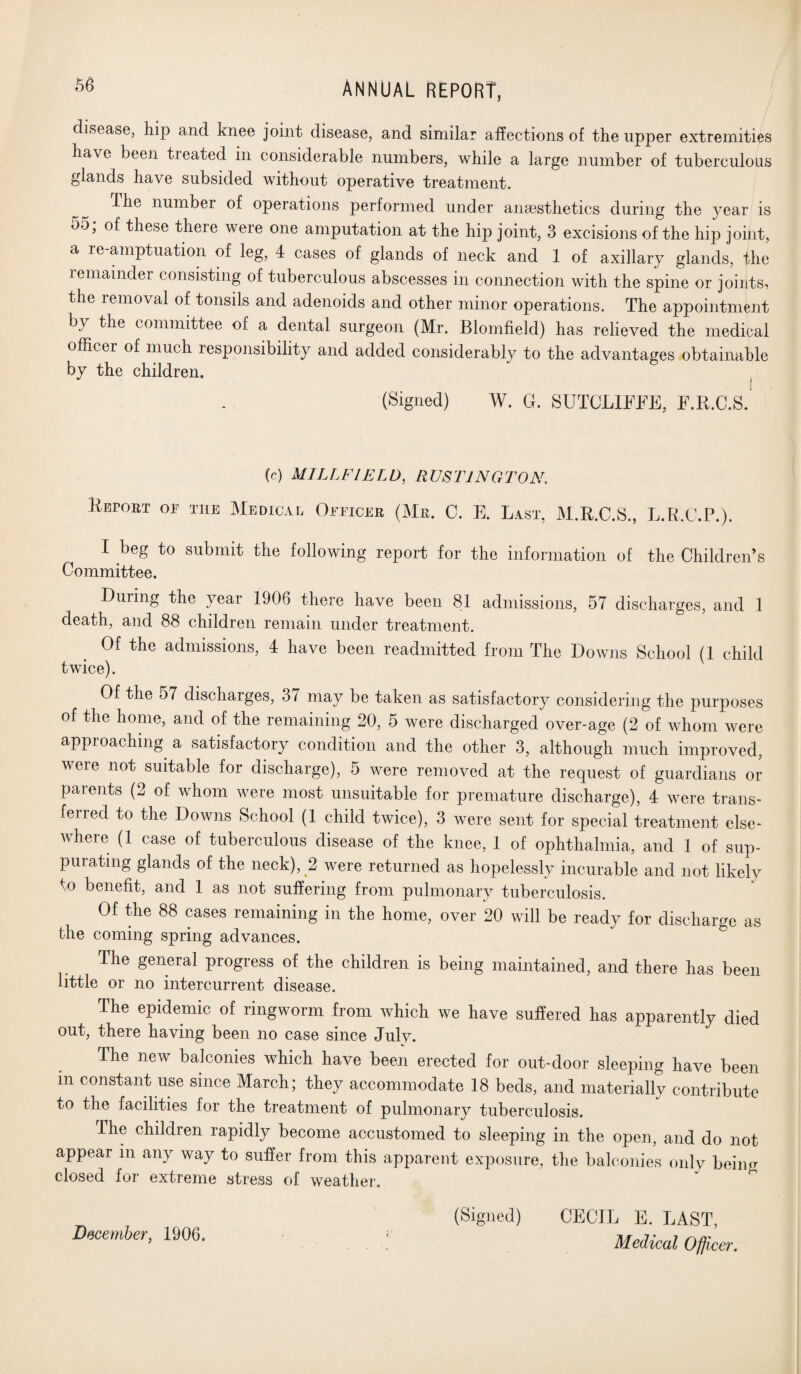 disease, hip and knee joint disease, and similar affections of the upper extremities have been treated in considerable numbers, while a large number of tuberculous glands have subsided without operative treatment. ffhe number of operations performed under anaesthetics during the year is 55; of these there were one amputation at the hip joint, 3 excisions of the hip joint, a re amptuation of leg, 4 cases of glands of neck and 1 of axillary glands, the remainder consisting of tuberculous abscesses in connection with the spine or joints, the removal of tonsils and adenoids and other minor operations. The appointment by the committee of a dental surgeon (Mr. Blomfield) has relieved the medical officer of much responsibility and added considerably to the advantages obtainable by the children. (Signed) W. G. SUTCLIFFE, F.R.C.S. (c) MILLFIELD, R US TING TO N. Report op the Medical Officer (Mr. C. E. Last, M.R.C.S., L.R.C.P.). I beg to submit the following report for the information of the Children’s Committee. During the year 1906 there have been 81 admissions, 57 discharges, and 1 death, and 88 children remain under treatment. Of the admissions, 4 have been readmitted from The Downs School (1 child twice). Of the 57 discharges, 3/ may be taken as satisfactory considering the purposes of the home, and of the remaining 20, 5 were discharged over-age (2 of whom were aPPicaching a satisfactory condition and the other 3, although much improved, veie not suitable for discharge), 5 were removed at the request of guardians or parents (2 of whom were most unsuitable for premature discharge), 4 were trans¬ ferred to the Downs School (1 child twice), 3 were sent for special treatment else¬ where (1 case of tuberculous disease of the knee, 1 of ophthalmia, and 1 of sup¬ purating glands of the neck), 2 were returned as hopelessly incurable and not likely to benefit, and 1 as not suffering from pulmonary tuberculosis. Of the 88 cases remaining in the home, over 20 will be ready for discharge as the coming spring advances. The general progress of the children is being maintained, and there has been little or no intercurrent disease. The epidemic of ringworm from which we have suffered has apparently died out, there having been no case since July. The new balconies which have been erected for out-door sleeping have been m constant use since March; they accommodate 18 beds, and materially contribute to the facilities for the treatment of pulmonary tuberculosis. The children rapidly become accustomed to sleeping in the open, and do not appear in any way to suffer from this apparent exposure, the balconies only beiim closed for extreme stress of weather. December, 1906. (Signed) CECIL E. LAST, Medical Ofji cer.
