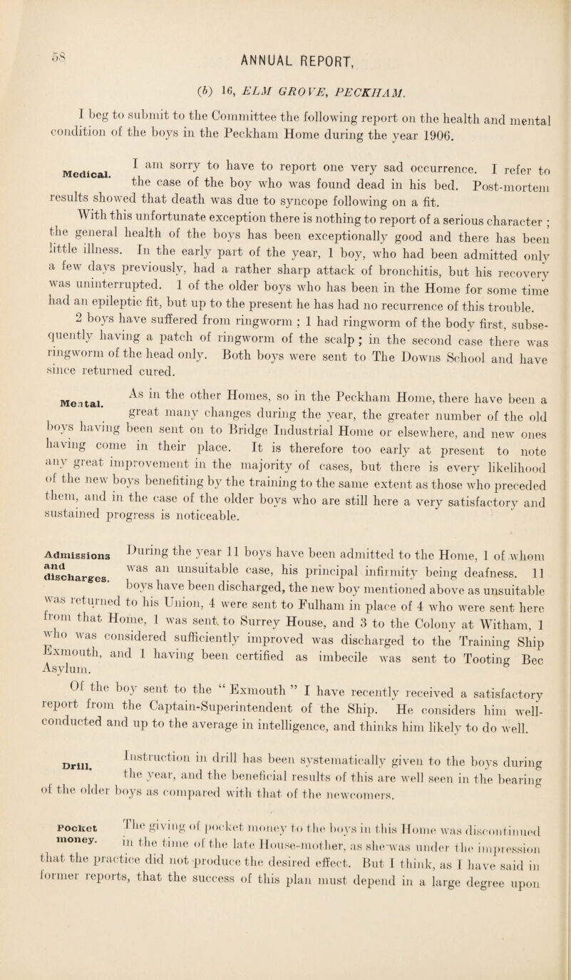 (b) 16, ELM GROVE, PECKHAM. 1 beg to submit to the Committee the following report on the health and mental condition of the boys in the Peckham Home during the year 1906. Medical ^ am sorr7 to ^ave to report one very sad occurrence. I refer to the case of the boy who was found dead in his bed. Post-mortem results showed that death was due to syncope following on a lit. With this unfortunate exception there is nothing to report of a serious character ; the general health of the boys has been exceptionally good and there has been uttle illness. In the early part of the year, 1 boy, who had been admitted only a lew days previously, had a rather sharp attack of bronchitis, but his recovery was uninterrupted. 1 of the older boys who has been in the Home for some time nad an epileptic fit, but up to the present he has had no recurrence of this trouble. 2 boys have suffered from ringworm ; 1 had ringworm of the body first, subse¬ quently having a patch of ringworm of the scalp ; in the second case there was ringworm of the head only. Both boys were sent to The Downs School and have since returned cured. Me itai ^ 0^er Homes, so in the Peckham Home, there have been a great many changes during the year, the greater number of the old boys having been sent on to Bridge Industrial Home or elsewhere, and new ones having come in their place. It is therefore too early at present to note any great improvement in the majority of cases, but there is every likelihood of the new boys benefiting by the training to the same extent as those who preceded them, and m the case of the older boys who are still here a very satisfactory and sustained progress is noticeable. Admissions Dining the year 11 boys have been admitted to the Home, 1 of .whom discharges WaS an imsu^a^^e case> his principal infirmity being deafness. 11 bo) s ha\e been discharged, the new boy mentioned above as unsuitable )V<iS le/t dined to his Union, 4 were sent to Fulham in place of 4 who were sent here b om that Home, 1 was sent to Surrey House, and 3 to the Colony at Witham, 1 who was considered sufficiently improved was discharged to the Training Ship l xmouth, and 1 having been certified as imbecile was sent to Tooting Bee Asylum. & Of the boy sent to the “ Exmouth ” I have recently received a satisfactory report from the Captain-Superintendent of the Ship. He considers him well- conducted and up to the average in intelligence, and thinks him likely to do well. Drill. Instruction in drill has been systematically given to the boys during the year, and the beneficial results of this are well seen in the bearing °f Hre older boys as compared with that of the newcomers. pocket T*re giving of pocket money to the boys in this Home was discontinued money. m the time of the late House-mother, as she'was under the impression that the practice did not produce the desired effect. But I think, as I have said in former reports, that the success of this plan must depend in a large degree upon