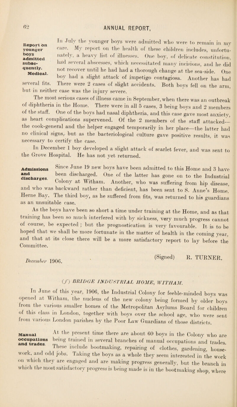 Report on younger boys admitted subse- In July the younger boys were admitted who were to remain in my care. My report on the health of these children includes, unfortu¬ nately, a heavy list of illnesses. One boy, of delicate constitution, had several abscesses, which necessitated many incisions, and he did ^Medfcai. n0t rGC0Ver until he had had a trough change at the sea-side. One boy had a slight attack of impetigo contagiosa. Another has had several fits. There were 2 cases of slight accidents. Both boys fell on the arm, but in neither case was the injury severe. The most serious cases of illness came in September, when there was an outbreak of diphtheria in the Home. There were in all 5 cases, 3 being boys and 2 members of the staff. One of the boys had nasal diphtheria, and this case gave most anxiety, as heart complications supervened. Of the 2 members of the staff attacked— the cook-general and the helper engaged temporarily in her place—the latter had no clinical signs,- but as the bacteriological culture gave positive results, it was necessary to certify the case. In December 1 boy developed a slight attack of scarlet fever, and was sent to the Grove Hospital. He has not yet returned. Admissions ^dlce dune ^ new boys have been admitted to this Home and 3 have discharges. 1)6611 discharSed* 0ne of the la*ter has gone on to the Industrial Colony at Witham. Another, who was suffering from hip disease, and who was backward rather than deficient, has been sent to S. Anne’s Home! Herne Bay. The third boy, as he suffered from fits, was returned to his guardians as an unsuitable case. As the boys have been so short a time under training at the Home, and as that training has been so much interfered with by sickness, very much progress cannot of course, be expected ; but the prognostication is very favourable. It is to be hoped that we shall be more fortunate in the matter of health in the coming year and that at its close there will be a more satisfactory report to lay before the Committee. December 190(3. (Signed) R. TURNER. (/) BRIDGE INDUSTRIAL HOME, WITHAM. In June of this year, 1906, the Industrial Colony for feeble-minded boys was opened at Witham, the nucleus of the new colony being formed by older boys from the various smaller homes of the Metropolitan Asylums Board for children of this class in London, together with boys over the school age, who were sent from various London parishes by the Poor Law Guardians of those districts. Manual At the Present time there are about 60 boys in the Colony who are andTrades3 b6mg toamed in several branches of manual occupations and trades. These include bootmaking, repairing of clothes, gardening, house¬ work, and odd jobs. Taking the boys as a whole they seem interested in the work on which they are engaged and are making progress generally, but the branch in which the most satisfactory progress is being made is in the bootmaking shop, where