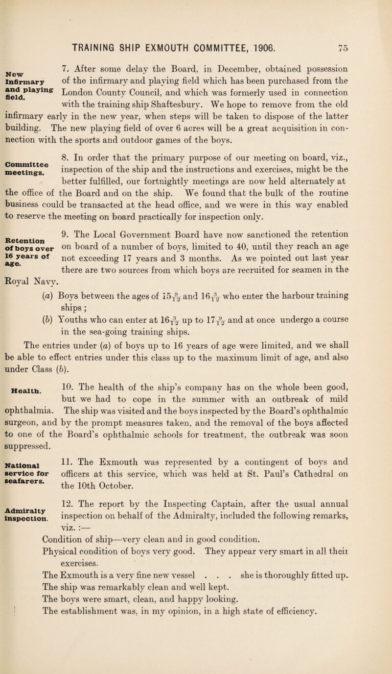 7. After some delay the Board, in December, obtained possession infirmary of the infirmary and playing field which has been purchased from the fief<iPlayinS London County Council, and which was formerly used in connection with the training ship Shaftesbury. We hope to remove from the old infirmary early in the new year, when steps will be taken to dispose of the latter building. The new playing field of over 6 acres will be a great acquisition in con¬ nection with the sports and outdoor games of the boys. Committee meetings. 8. In order that the primary purpose of our meeting on board, viz., inspection of the ship and the instructions and exercises, might be the better fulfilled, our fortnightly meetings are now held alternately at the office of the Board and on the ship. We found that the bulk of the routine business could be transacted at the head office, and we were in this way enabled to reserve the meeting on board practically for inspection only. ^ 9. The Local Government Board have now sanctioned the retention of boys over on board of a number of boys, limited to 40, until they reach an age ageGarS n°^ exceecbng 17 years and 3 months. As we pointed out last year there are two sources from which boys are recruited for seamen in the Royal Navy. (a) Boys between the ages of 15T9^ and 16y\ who enter the harbour training ships ; (b) Youths who can enter at 16^ up to 17yV and at once undergo a course in the sea-going training ships. The entries under (a) of boys up to 16 years of age were limited, and we shall be able to effect entries under this class up to the maximum limit of age, and also under Class (b). Health. 10. The health of the ship’s company has on the whole been good, but we had to cope in the summer with an outbreak of mild ophthalmia. The ship was visited and the boys inspected by the Board’s ophthalmic surgeon, and by the prompt measures taken, and the removal of the boys affected to one of the Board’s ophthalmic schools for treatment, the outbreak was soon suppressed. National 1L The Exmouth was represented by a contingent of boys and service for officers at this service, which was held at St. Paul’s Cathedral on the 10th October. seafarers. Admiralty inspection. 12. The report by the Inspecting Captain, after the usual annual inspection on behalf of the Admiralty, included the following remarks, viz. :— Condition of ship—very clean and in good condition. Physical condition of boys very good. They appear very smart in all their exercises. The Exmouth is a very fine new vessel . . . she is thoroughly fitted up. The ship was remarkably clean and well kept. The boys were smart, clean, and happy looking. The establishment was, in my opinion, in a high state of efficiency.