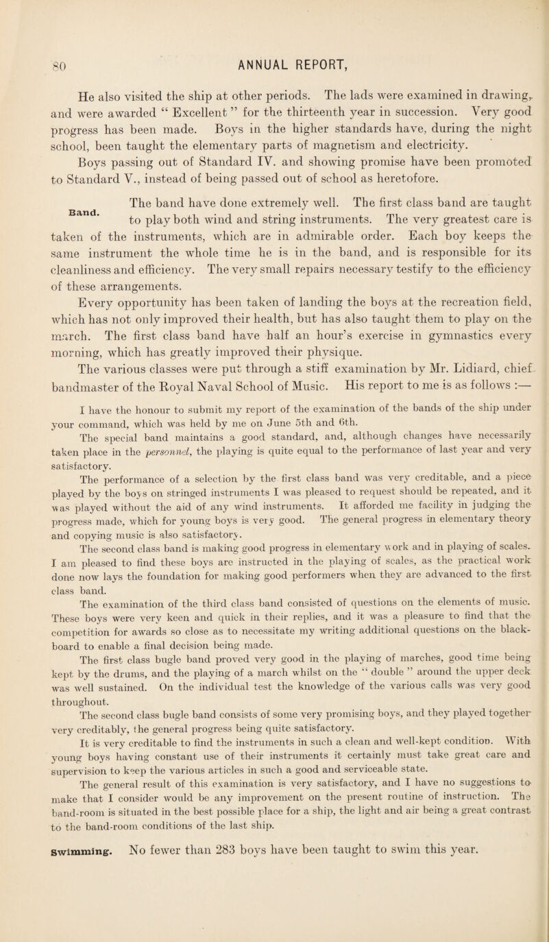 He also visited the ship at other periods. The lads were examined in drawingr and were awarded “ Excellent ” for the thirteenth year in succession. Very good progress has been made. Boys in the higher standards have, during the night school, been taught the elementary parts of magnetism and electricity. Boys passing out of Standard IV. and showing promise have been promoted to Standard V., instead of being passed out of school as heretofore. The band have done extremely well. The first class band are taught to play both wind and string instruments. The very greatest care is taken of the instruments, which are in admirable order. Each boy keeps the same instrument the whole time he is in the band, and is responsible for its cleanliness and efficiency. The very small repairs necessary testify to the efficiency of these arrangements. Every opportunity has been taken of landing the boys at the recreation field, which has not only improved their health, but has also taught them to play on the march. The first class band have half an hour’s exercise in gymnastics every morning, which has greatly improved their physique. The various classes were put through a stiff examination by Mr. Lidiard, chief , bandmaster of the Boyal Naval School of Music. His report to me is as follows I have the honour to submit my report of the examination of the bands of the ship under your command, which was held by me on June 5th and 6th. The special band maintains a good standard, and, although changes have necessarily taken place in the personnel, the playing is quite equal to the performance of last year and very satisfactory. The performance of a selection by the first class band was very creditable, and a piece played by the bo^s on stringed instruments I was pleased to request should be repeated, and it was played without the aid of any wind instruments. It afforded me facility in judging the progress made, which for young boys is very good. The general progress in elementary theory and copying music is also satisfactory. The second class band is making good progress in elementary work and in playing of scales.. I am pleased to find these boys are instructed in the playing of scales, as the practical work done now lays the foundation for making good performers when they are advanced to the first class band. The examination of the third class band consisted of questions on the elements of music. These boys were very keen and quick in their replies, and it was a pleasure to find that the competition for awards so close as to necessitate my writing additional questions on the black¬ board to enable a final decision being made. The first class bugle band proved very good in the playing of marches, good time being kept by the drums, and the playing of a march whilst on the double ” around the upper deck was well sustained. On the individual test the knowledge of the various calls was very good throughout. The second class bugle band consists of some very promising boys, and they played together very creditably, 1 he general progress being quite satisfactory. It is very creditable to find the instruments in such a clean and well-kept condition. With young boys having constant use of their instruments it certainly must take great care and supervision to keep the various articles in such a good and serviceable state. The general result of this examination is very satisfactory, and I have no suggestions to make that I consider would be any improvement on the present routine of instruction. The band-room is situated in the best possible place for a ship, the light and air being a great contrast to the band-room conditions of the last ship. No fewer than 283 boys have been taught to swim this year. Swimming.