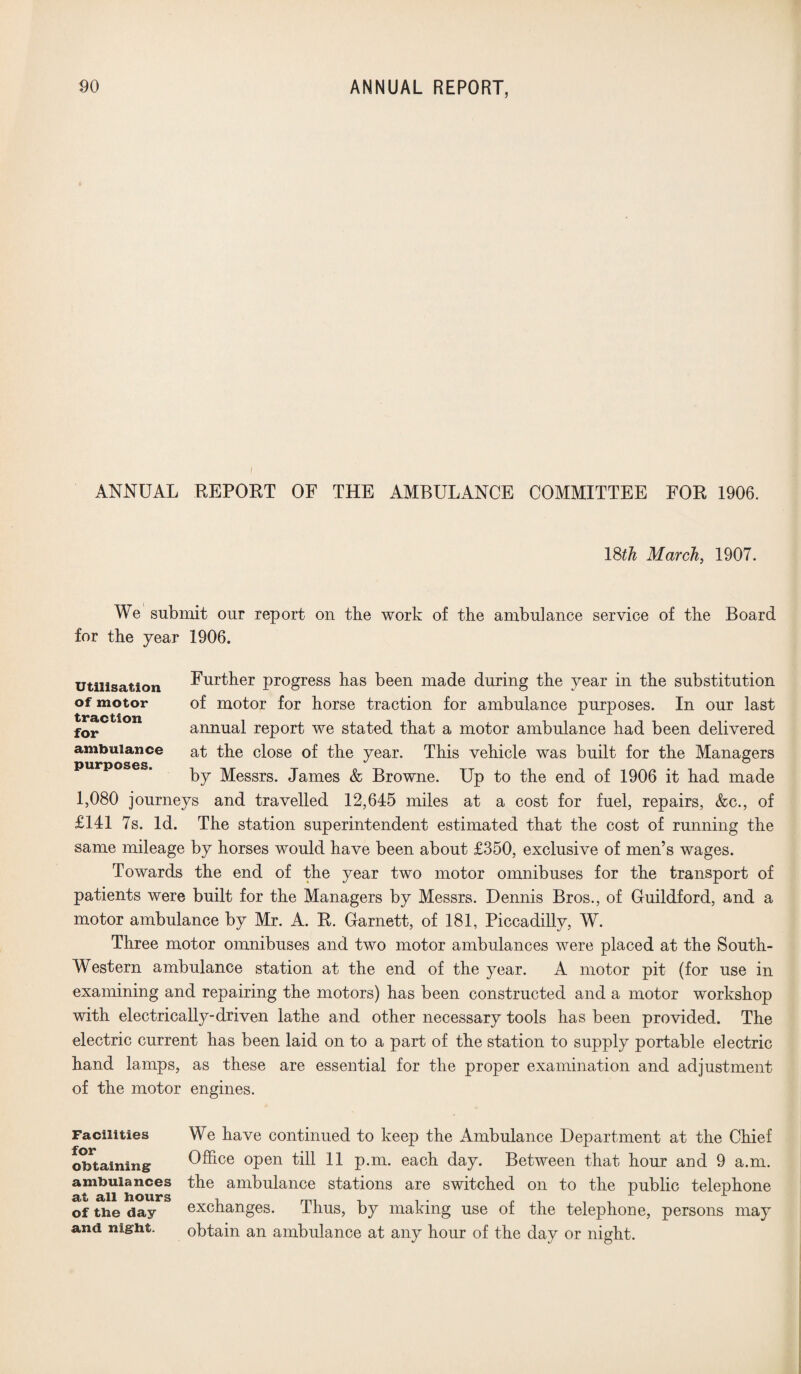 | ANNUAL REPORT OF THE AMBULANCE COMMITTEE FOR 1906. 18th March, 1907. We submit our report on the work of the ambulance service of the Board for the year 1906. Further progress has been made during the year in the substitution of motor for horse traction for ambulance purposes. In our last annual report we stated that a motor ambulance had been delivered at the close of the year. This vehicle was built for the Managers by Messrs. James & Browne. Up to the end of 1906 it had made 1,080 journeys and travelled 12,645 miles at a cost for fuel, repairs, &c., of £141 7s. Id. The station superintendent estimated that the cost of running the same mileage by horses would have been about £350, exclusive of men’s wages. Towards the end of the year two motor omnibuses for the transport of patients were built for the Managers by Messrs. Dennis Bros., of Guildford, and a motor ambulance by Mr. A. R. Garnett, of 181, Piccadilly, W. Three motor omnibuses and two motor ambulances were placed at the South- Western ambulance station at the end of the year. A motor pit (for use in examining and repairing the motors) has been constructed and a motor workshop with electrically-driven lathe and other necessary tools has been provided. The electric current has been laid on to a part of the station to supply portable electric hand lamps, as these are essential for the proper examination and adjustment of the motor engines. Utilisation of motor traction for ambulance purposes. Facilities for obtaining ambulances at all hours of the day and night. We have continued to keep the Ambulance Department at the Chief Office open till 11 p.m. each day. Between that hour and 9 a.m. the ambulance stations are switched on to the public telephone exchanges. Thus, by making use of the telephone, persons may obtain an ambulance at any hour of the day or night.