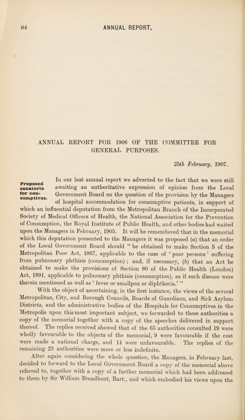 ANNUAL REPORT FOR 1906 OF THE COMMITTEE FOR GENERAL PURPOSES. 25th February, 1907. In our last annual report we adverted to the fact that we were still sanatoria awaiting an authoritative expression of opinion from the Local sump°t?ves Government Board on the question of the provision by the Managers of hospital accommodation for consumptive patients, in support of which an influential deputation from the Metropolitan Branch of the Incorporated Society of Medical Officers of Health, the National Association for the Prevention of Consumption, the Royal Institute of Public Health, and other bodies had waited upon the Managers in February, 1905. It will be remembered that in the memorial which this deputation presented to the Managers it was proposed (a) that an order of the Local Government Board should “ be obtained to make Section 5 of the Metropolitan Poor Act, 1867, applicable to the case of 4 poor persons ' suffering from pulmonary phthisis (consumption) ; and, if necessary, (b) that an Act be obtained to make the provisions of Section 80 of the Public Health (London) Act, 1891, applicable to pulmonary phthisis (consumption), as if such disease were therein mentioned as well as 4 fever or smallpox or diphtheria.’ ” With the object of ascertaining, in the first instance, the views of the several Metropolitan, City, and Borough Councils, Boards of Guardians, and Sick Asylum Districts, and the administrative bodies of the Hospitals for Consumptives in the Metropolis upon this most important subject, we forwarded to these authorities a copy of the memorial together with a copy of the speeches delivered in support thereof. The replies received showed that of the 65 authorities consulted 19 were wholly favourable to the objects of the memorial, 9 were favourable if the cost were made a national charge, and 14 were unfavourable. The replies of the remaining 23 authorities were more or less indefinite. After again considering the whole question, the Managers, in February last, decided to forward to the Local Government Board a copv of the memorial above referred to, together with a copy of a further memorial which had been addressed to them by Sir William Broadbent, Bart., and which embodied his views upon the