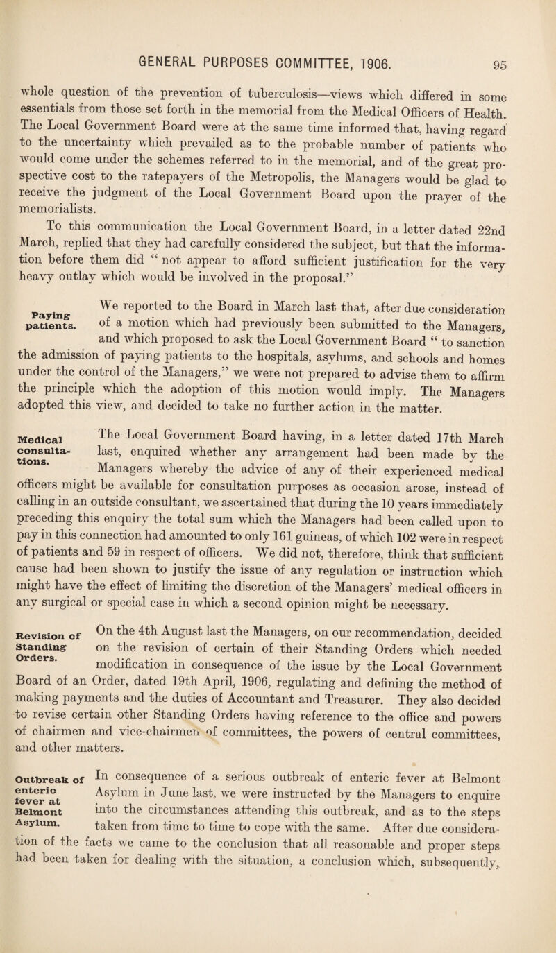 GENERAL PURPOSES COMMITTEE, 1906. whole question of the prevention of tuberculosis—views which differed in some essentials from those set forth in the memorial from the Medical Officers of Health. The Local Government Board were at the same time informed that, having regard to the uncertainty which prevailed as to the probable number of patients who would come under the schemes referred to in the memorial, and of the great pro¬ spective cost to the ratepayers of the Metropolis, the Managers would be glad to receive the judgment of the Local Government Board upon the prayer of the memorialists. To this communication the Local Government Board, in a letter dated 22nd March, replied that they had carefully considered the subject, but that the informa¬ tion before them did “ not appear to afford sufficient justification for the very heavy outlay which would be involved in the proposal.” We reported to the Board in March last that, after due consideration patients. of a motion which had previously been submitted to the Managers, and which proposed to ask the Local Government Board “ to sanction the admission of paying patients to the hospitals, asylums, and schools and homes under the control of the Managers,” we were not prepared to advise them to affirm the principle which the adoption of this motion would imply. The Managers adopted this view, and decided to take no further action in the matter. The Local Government Board having, in a letter dated 17th March last, enquired whether any arrangement had been made by the Managers whereby the advice of any of their experienced medical officers might be available for consultation purposes as occasion arose, instead of Medical consulta¬ tions. calling in an outside consultant, we ascertained that during the 10 years immediatelv preceding this enquiry the total sum which the Managers had been called upon to pay in this connection had amounted to only 161 guineas, of which 102 were in respect of patients and 59 in respect of officers. We did not, therefore, think that sufficient cause had been shown to justify the issue of any regulation or instruction which might have the effect of limiting the discretion of the Managers’ medical officers in any surgical or special case in which a second opinion might be necessary. Revision of 4th August last the Managers, on our recommendation, decided standing on the revision of certain of their Standing Orders which needed Orders t ^ modification in consequence of the issue by the Local Government Board of an Order, dated 19th April, 1906, regulating and defining the method of making payments and the duties of Accountant and Treasurer. They also decided to revise certain other Standing Orders having reference to the office and powers of chairmen and vice-chairmen of committees, the powers of central committees, and other matters. Outbreak of consequence of a serious outbreak of enteric fever at Belmont fever^at Asylum in June last, we were instructed by the Managers to enquire Belmont into the circumstances attending this outbreak, and as to the steps Asylum. taken from time to time to cope with the same. After due considera¬ tion of the facts we came to the conclusion that all reasonable and proper steps had been taken for dealing with the situation, a conclusion which, subsequently,