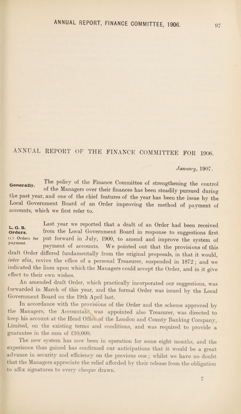 \ ANNUAL REPORT OF THE FINANCE COMMITTEE FOR 1906. January, 1907. Generally. Tlle Pollc7 of tiie Finance Committee of strengthening the control of the Managers over their finances has been steadily pursued during the past year, and one of the chief features of the year has been the issue by the Local Government Board of an Order improving the method of payment of accounts, which we first refer to. L g Last year we reported that a draft of an Order had been received Orders. from the Local Government Board in response to suggestions first a) Orders for put forward in July, 1900, to amend and improve the system of payment. . r , , J payment of accounts. W e pointed out that the provisions of this draft Order differed fundamentally from the original proposals, in that it would, inter alia, revive the office of a personal Treasurer, suspended in 1872 ; and we indicated the lines upon which the Managers could accept the Order, and in it give effect to their own wishes. An amended draft Order, which practically incorporated our suggestions, was forwarded in March of this year, and the formal Order was issued by the Local Government Board on the 19th April last. In accordance with the provisions of the Order and the scheme approved by the Managers, the AccountaiT was appointed also Treasurer, was directed to keep his account at the Head Office of the London and County Banking Company, Limited, on the existing terms and conditions, and was required to provide a guarantee in the sum of £10,000. The new system has now been in operation for some eight months, and the experience thus gained has confirmed our anticipations that it would be a great advance in security and efficiency on the previous one ; whilst we have no doubt that the Managers appreciate the relief afforded by their release from the obligation to affix signatures to every cheque drawn.