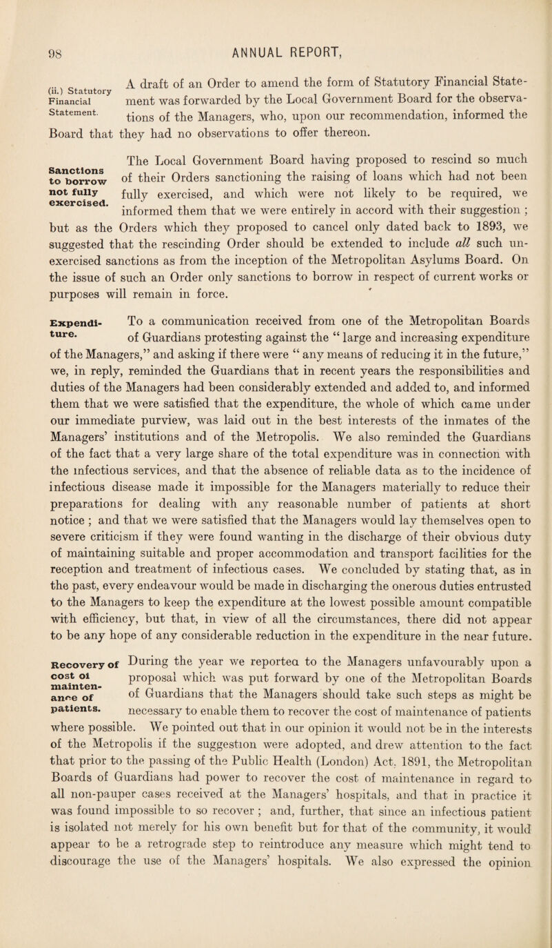 A draft of an Order to amend the form of Statutory Financial State- Financial ment was forwarded by the Local Government Board for the observa- statement. ^ons 0f the Managers, who, upon our recommendation, informed the Board that they had no observations to offer thereon. The Local Government Board having proposed to rescind so much toborrow of their Orders sanctioning the raising of loans which had not been not fully fully exercised, and which were not likely to be required, we GXGrcisGd* informed them that we were entirely in accord with their suggestion ; but as the Orders which they proposed to cancel only dated back to 1893, we suggested that the rescinding Order should be extended to include all such un¬ exercised sanctions as from the inception of the Metropolitan Asylums Board. On the issue of such an Order only sanctions to borrow in respect of current works or purposes will remain in force. Expendi- To a communication received from one of the Metropolitan Boards ture* of Guardians protesting against the “ large and increasing expenditure of the Managers,” and asking if there were “ any means of reducing it in the future,” we, in reply, reminded the Guardians that in recent years the responsibilities and duties of the Managers had been considerably extended and added to, and informed them that we were satisfied that the expenditure, the whole of which came under our immediate purview, was laid out in the best interests of the inmates of the Managers’ institutions and of the Metropolis. We also reminded the Guardians of the fact that a very large share of the total expenditure was in connection with the infectious services, and that the absence of reliable data as to the incidence of infectious disease made it impossible for the Managers materially to reduce their preparations for dealing with any reasonable number of patients at short notice ; and that we were satisfied that the Managers would lay themselves open to severe criticism if they were found wanting in the discharge of their obvious duty of maintaining suitable and proper accommodation and transport facilities for the reception and treatment of infectious cases. We concluded by stating that, as in the past, every endeavour would be made in discharging the onerous duties entrusted to the Managers to keep the expenditure at the lowest possible amount compatible with efficiency, but that, in view of all the circumstances, there did not appear to be any hope of any considerable reduction in the expenditure in the near future. Recovery of Luring the year we reported to the Managers unfavourably upon a cost oi proposal which was put forward by one of the Metropolitan Boards anr*e of Guardians that the Managers should take such steps as might be patients. necessary to enable them to recover the cost of maintenance of patients where possible. We pointed out that in our opinion it would not be in the interests of the Metropolis if the suggestion were adopted, and drew attention to the fact that prior to the passing of the Public Health (London) Act. 1891, the Metropolitan Boards of Guardians had power to recover the cost of maintenance in regard to all non-pauper cases received at the Managers’ hospitals, and that in practice it was found impossible to so recover ; and, further, that since an infectious patient is isolated not merely for his own benefit but for that of the community, it would appear to be a retrograde step to reintroduce any measure which might tend to discourage the use of the Managers’ hospitals. We also expressed the opinion