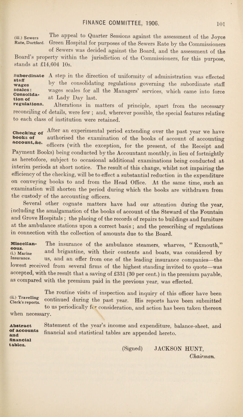 (in,) Sewers aPPea,l Quarter Sessions against the assessment of the Joyce Rate, Dartford. Green Hospital for purposes of the Sewers Rate by the Commissioners of Sewers was decided against the Board, and the assessment of the Board’s property within the jurisdiction of the Commissioners, for this purpose, stands at £14,604 10s. stairrdinatG ^ ^ Section uniformity of administration was effected wages ^y the consolidating regulations governing the subordinate staff scales: wages scales for all the Managers’ services, which came into force tion of &t Bady Hay last. regulations. Alterations in matters of principle, apart from the necessary reconciling of details, were few ; and, wherever possible, the special features relating to each class of institution were retained. Checking of an experimental period extending over the past year we have books of authorised the examination of the books of account of accounting; account,ice. ,, ,. . ° officers (with the exception, for the present, of the Receipt and Payment Books) being conducted by the Accountant monthly, in lieu of fortnightly as heretofore, subject to occasional additional examinations being conducted at interim periods at short notice. The result of this change, whilst not impairing the efficiency of the checking, will be to effect a substantial reduction in the expenditure on conveying books to and from the Head Office. At the same time, such an examination will shorten the period during which the books are withdrawn from the custody of the accounting officers. Several other cognate matters have had our attention during the year, including the amalgamation of the books of account of the Steward of the Fountain and Grove Hospitals ; the placing of the records of repairs to buildings and furniture at the ambulance stations upon a correct basis; and the prescribing of regulations in connection with the collection of amounts due to the Board. Misceiian- The insurance of the ambulance steamers, wharves, “ Exmouth,” (i.) Marine and brigantine, with their contents and boats, was considered by insurance. us, and an offer from one of the leading insurance companies—the lowest received from several firms of the highest standing invited to quote—was accepted, with the result that a saving of £331 (30 per cent.) in the premium payable, as compared with the premium paid in the previous year, was effected. The routine visits of inspection and inquiry of this officer have been clerk’^reports. continued during the past year. His reports have been submitted to us periodically fc7* consideration, and action has been taken thereon when necessary. Statement of the year’s income and expenditure, balance-sheet, and financial and statistical tables are appended hereto. (Signed) JACKSON HUNT, Chairman. Abstract of accounts and financial tables.