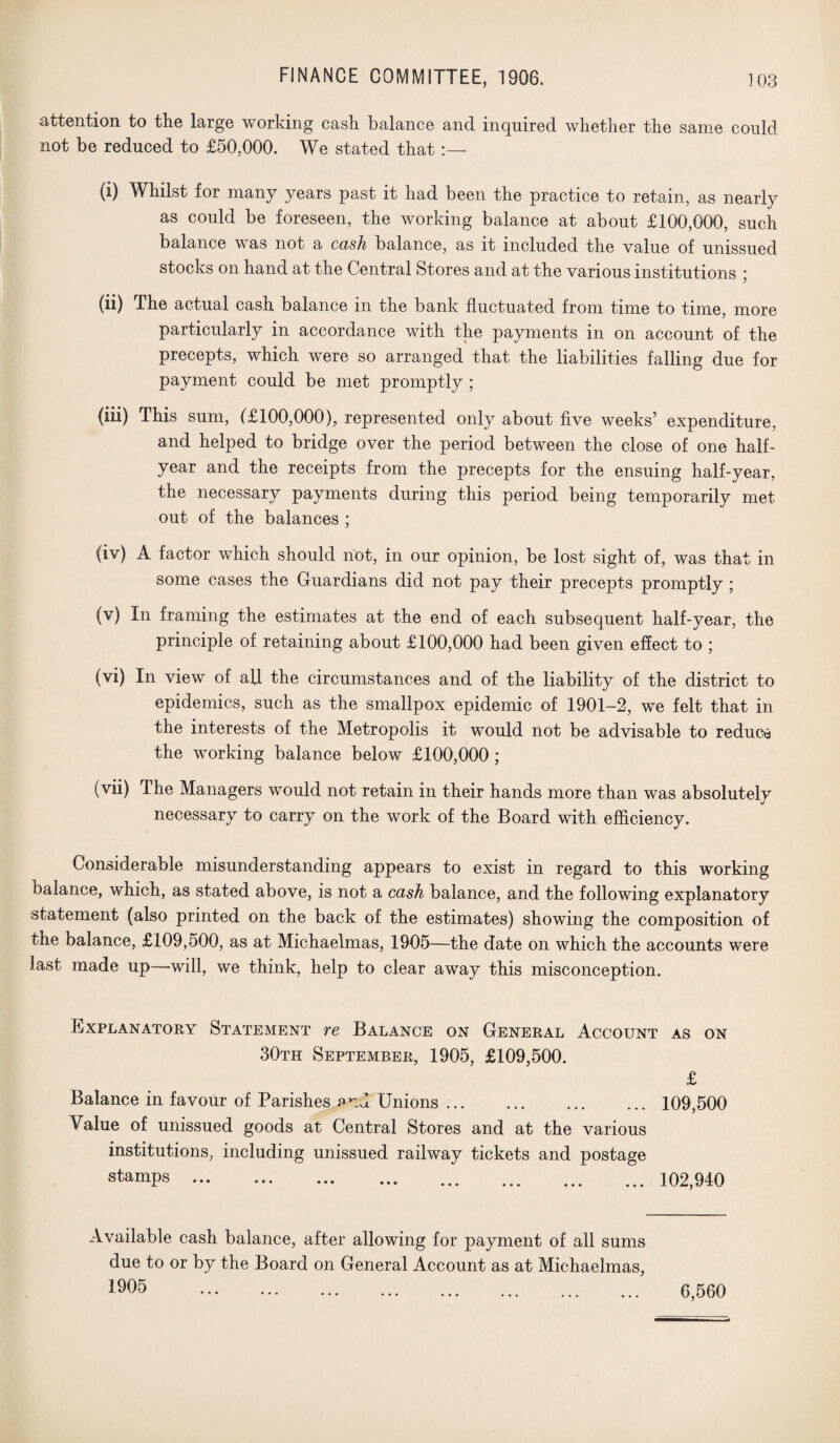 attention to the large working cash balance and inquired whether the same could not be reduced to £50,000. We stated that (i) Whilst for many years past it had been the practice to retain, as nearly as could be foreseen, the working balance at about £100,000, such balance w as not a cash balance, as it included the value of unissued stocks on hand at the Central Stores and at the various institutions ; (ii) The actual cash balance in the bank fluctuated from time to time, more particularly in accordance with the payments in on account of the precepts, which were so arranged that the liabilities falling due for payment could be met promptly ; (iii) This sum, (£100,000), represented only about five weeks’ expenditure, and helped to bridge over the period between the close of one half- year and the receipts from the precepts for the ensuing half-year, the necessary payments during this period being temporarily met out of the balances ; (iv) A factor which should not, in our opinion, be lost sight of, was that in some cases the Guardians did not pay their precepts promptly; (v) In framing the estimates at the end of each subsequent half-year, the principle of retaining about £100,000 had been given effect to ; (vi) In view of afl the circumstances and of the liability of the district to epidemics, such as the smallpox epidemic of 1901-2, we felt that in the interests of the Metropolis it would not be advisable to reduce the working balance below £100,000 ; (vii) The Managers would not retain in their hands more than was absolutely necessary to carry on the work of the Board with efficiency. Considerable misunderstanding appears to exist in regard to this working balance, which, as stated above, is not a cash balance, and the following explanatory statement (also printed on the back of the estimates) showing the composition of the balance, £109,500, as at Michaelmas, 1905—the date on which the accounts were last made up—will, we think, help to clear away this misconception. Explanatory Statement re Balance on General Account as on 30th September, 1905, £109,500. £ Balance in favour of Parishes end Unions. 109,500 Value of unissued goods at Central Stores and at the various institutions, including unissued railway tickets and postage stamps. 102,940 Available cash balance, after allowing for payment of all sums due to or by the Board on General Account as at Michaelmas, 1905 . 6,560