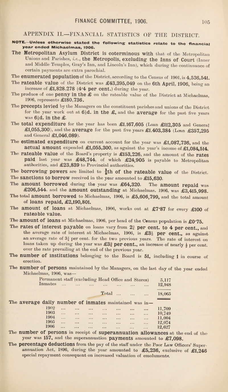 APPENDIX II.—FINANCIAL STATISTICS OF THE DISTRICT. NOTE—Unless otherwise stated the -Following: statistics relate to the financial year ended Michaelmas, 1906. The Metropolitan Asylum District is coterminous with that of the Metropolitan Unions and Parishes, i.e., the Metropolis, excluding* the Inns Of Court (Inner and Middle Temples, Gray’s Inn, and Lincoln’s Inn), which during the continuance of certain payments are extra parochial. The enumerated population of the District, according to the Census of 1901, is 4,536,541. The rateable value of the District was £43,395,049 on the 6th April, 1906, being an increase of £1,828,278 (4*4 per cent.) during the year. The produce of one penny in the £ on the rateable value of the District at Michaelmas, 1906, represents £180,736. The precepts levied by the Managers on the constituent parishes and unions of the District for the year work out at 6|d. in the £, and the average for the past five years was 6|d. in the £. The total expenditure for the year has been £1,167,605 (Loan £112,305 and General £1,055,300), and the average for the past five years £1,403,384 (Loan £357,295 and General £1,046,089). The estimated expenditure on current account for the year was £1,087,736, and the actual amount expended £1,055,300, as against the year’s income of £1,084,514. The rateable value of the Board’s property is £153,226, and the amount of the rates paid last year was £48,744, of which £24,905 is payable to Metropolitan authorities, and £23,839 to Provincial authorities. The borrowing powers are limited to |th Of the rateable value of the District. The sanctions to borrow received in the year amounted to £15,630. The amount borrowed during the year was £64,320. The amount repaid was- £206,544, and the amount outstanding at Michaelmas. 1906, was £3,415,998. The total amount borrowed to Michaelmas, 1906, is £5,606,799, and the total amount of loans repaid, £2,190,801. The amount Of loans at Michaelmas, 1906, works out at £7*87 for every £100 of rateable value. The amount Of loans at Michaelmas, 1906, per head of the Census population is £0*75. The rates of interest payable on loans vary from 2f per cent, to 4 per cent., and the average rate of interest at Michaelmas, 1906, is £3J per cent., as against an average rate of 3^ per cent, for the two previous years. The rate of interest on loans taken up during the year was £3f per Cent., an increase of nearly £ per cent, over the rate prevailing at the end of the previous year. The number Of institutions belonging to the Board is 51, including 1 in course of erection. The number Of persons maintained by the Managers, on the last day of the year ended Michaelmas, 1906, was— Permanent staff (excluding Head Office and Stores) 5,117 Inmates . 12,948 Total. 18,065 The average daily number of inmates maintained was in- 1902 1903 1904 1905 1906 11,709 10,749 11,004 12,074 12,627 The number of persons in receipt of superannuation allowances at the end of the year was 157, and the superannuation payments amounted to £7,098. The percentage deductions from the pay of the staff under the Poor Law Officers’ Super¬ annuation Act, 1896, during the year amounted to £5,236, exclusive of £1,246 special repayment consequent on increased valuation of emoluments.