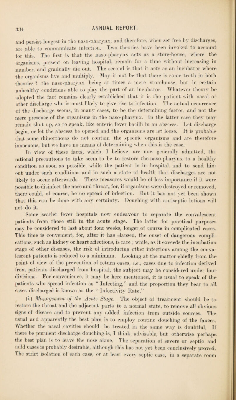 £»*L> I 004 ANNUAL REPORT, and persist longest in the naso-pharynx, and therefore, when set free by discharges, are able to communicate infection. Two theories have been invoked to account for this. The first is that the naso-pharynx acts as a store-house, where the organisms, present on leaving hospital, remain for a time without increasing in number, and gradually die out. The second is that it acts as an incubator where the organisms live and multiply. May it not be that there is some truth in both theories ? the naso-pharynx being at times a mere storehouse, but in certain unhealthy conditions able to play the part of an incubator. Whatever theory be adopted the fact remains clearly established that it is the patient with nasal or other discharge who is most likely to give rise to infection. The actual occurrence of the discharge seems, in many cases, to be the determining factor, and not the mere presence of the organisms in the naso-pharynx. In the latter case they may remain shut up, so to speak, like enteric fever bacilli in an abscess. Let discharge begin, or let the abscess be opened and the organisms are let loose. It is probable that some rhinorrhoeas do not contain the specific organisms and are therefore innocuous, but we have no means of determining when this is the case. In view of these facts, which, I believe, are now generally admitted, the rational precautions to take seem to be to restore the naso-pharynx to a healthy condition as soon as possible, while the patient is in hospital, and to send him out under such conditions and in such a state of health that discharges are not likely to occur afterwards. These measures would be of less importance if it were possible to disinfect the nose and throat, for, if organisms were destroyed or removed, there could, of course, be no spread of infection. But it has not yet been shown that this can be done with any certainty. Douching with antiseptic lotions will not do it. Some scarlet fever hospitals now endeavour to separate the convalescent patients from those still in the acute stage. The latter for practical purposes may be considered to last about four weeks, longer of course in complicated cases. This time is convenient, for, after it has elapsed, the onset of dangerous compli¬ cations, such as kidney or heart affections, is rare ; while, as it exceeds the incubation stage of other diseases, the risk of introducing other infections among the conva¬ lescent patients is reduced to a minimum. Looking at the matter chiefly from the point of view of the prevention of return cases, i.e., cases due to infection derived from patients discharged from hospital, the subject may be considered under four divisions. For convenience, it may be here mentioned, it is usual to speak of tin- patients who spread infection as “ Infecting,” and the proportion they bear to all cases discharged is known as the “ Infectivity Rate.” (i.) Management of the Acute Stage. The object of treatment should be to restore the throat and the adjacent parts to a normal state, to remove all obvious signs of disease and to prevent any added infection from outside sources. The usual and apparently the best plan is to employ routine douching of the fauces. Whether the nasal cavities should be treated in the same way is doubtful. If there be purulent discharge douching is, I think, advisable, but otherwise perhaps the best plan is to leave the nose alone. The separation of severe or septic and mild cases is probably desirable, although this has not yet been conclusively proved. The strict isolation of each case, or at least every septic case, in a separate room