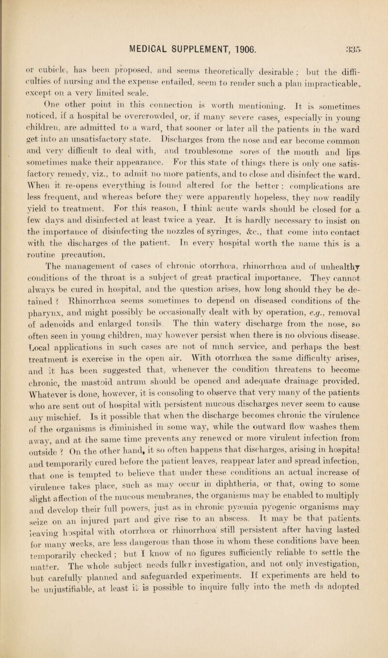 oi' cubicle, lias been proposed, and seems theoretically desirable ; but the diffi¬ culties of nursing and the expense entailed, seem to render such a plan impracticable, except on a very limited scale. fine other point in this connection is worth mentioning. It is sometimes noticed, it a hospital be overcrowded^ or, if many severe cases5 especially in young children, are admitted to a ward, that sooner or later all the patients in the ward get into an unsatisfactory state. Discharges from the nose and ear become common and very difficult to deal with, and troublesome sores of the mouth and lips sometimes make their appearance. For this state of things there is only one satis¬ factory remedy, viz., to admit no more patients, and to close and disinfect the ward. When it re-opens everything is found altered for the better ; complications are less frequent, and whereas before they were apparently hopeless, they now readily yield to treatment. For this reason, I think acute wards should be closed for a few days and disinfected at least twice a year. It is hardly necessary to insist on the importance of disinfecting the nozzles of syringes, &e., that come into contact with the discharges of the patient. In every hospital worth the name this is a. routine precaution. The management of cases of chronic otorrhcea, rhinorrhcea and of unhealthy conditions of the throat is a subject of great practical importance. They cannot always be cured in hospital, and the question arises, how long should they be de¬ tained % Rhinorrhcea seems sometimes to depend on diseased conditions of the pharynx, and might possibly be occasionally dealt with by operation, cj/., removal of adenoids and enlarged tonsils. The thin watery discharge from the nose, so often seen in young children, may however persist when there is no obvious disease, bocal applications in such cases are not of much service, and perhaps the best treatment is exercise in the open air. With otorrhcea the same difficulty arises, and it has been suggested that, whenever the condition threatens to become chronic, the mastoid antrum should be opened and adequate drainage provided. Whatever is done, however, it is consoling to observe that very many of the patients who are sent out of hospital with persistent mucous discharges never seem to cause any mischief. Is it possible that when the discharge becomes chronic the virulence of the organisms is diminished in some way, while the outward flow washes them awav and at the same time prevents any renewed or more virulent infection from outside ? On the other hand, it so often happens that discharges, arising in hospital and temporarily cured before the patient leaves, reappear later and spread infection, that one is tempted to believe that under these conditions an actual increase of virulence takes place, such as may occur in diphtheria, or that, owing to some slight affection of the mucous membranes, the organisms may be enabled to multiply aod develop their full powers, just as in chronic pyaemia pyogenic organisms may seize on an injured part and give rise to an abscess. It may be that patients leaving hospital with otorrhoea or rhinorrhcea still persistent after having lasted for many weeks, are less dangerous than those in whom these conditions have been temporarily checked ; but I know of no figures sufficiently reliable to settle the matter. The whole subject needs fuller investigation, and not only investigation, but carefully planned and safeguarded experiments. If experiments are held to be unjustifiable, at least it is possible to inquire fully into the metli ds adopted
