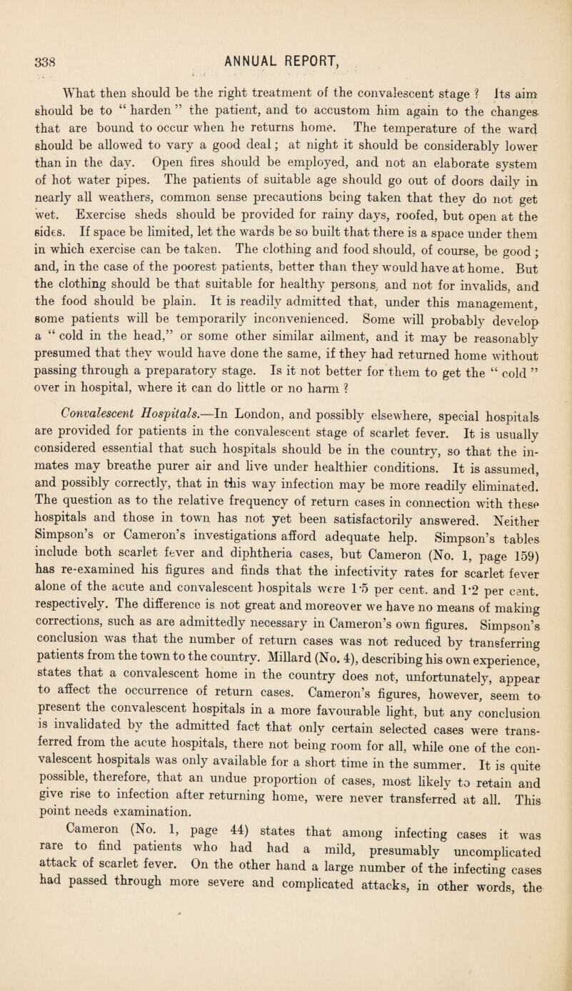 . ; i f What then should be the right treatment of the convalescent stage ? Its aim should be to “ harden ” the patient, and to accustom him again to the changes- that are bound to occur when he returns home. The temperature of the ward should be allowed to vary a good deal; at night it should be considerably lower than in the day. Open fires should be employed, and not an elaborate system of hot water pipes. The patients of suitable age should go out of doors daily in nearly all weathers, common sense precautions being taken that they do not get wet. Exercise sheds should be provided for rainy days, roofed, but open at the sides. If space be limited, let the wards be so built that there is a space under them in which exercise can be taken. The clothing and food should, of course, be good ; and, in the case of the poorest patients, better than they would have at home. But the clothing should be that suitable for healthy persons, and not for invalids, and the food should be plain. It is readily admitted that, under this management, some patients will be temporarily inconvenienced. Some will probably develop a “ cold in the head,” or some other similar ailment, and it may be reasonably presumed that they would have done the same, if they had returned home without passing through a preparatory stage. Is it not better for them to get the “ cold ” over in hospital, where it can do little or no harm ? Convalescent Hospitals. In London, and possibly elsewhere, special hospitals are provided for patients in the convalescent stage of scarlet fever. It is usually considered essential that such hospitals should be in the country, so that the in¬ mates may breathe purer air and live under healthier conditions. It is assumed, and possibly correctly, that in this way infection may be more readily eliminated. The question as to the relative frequency of return cases in connection with these hospitals and those in town has not yet been satisfactorily answered. Neither Simpson’s or Cameron’s investigations afford adequate help. Simpson’s tables include both scarlet fever and diphtheria cases, but Cameron (No. 1, page 159) has re-examined his figures and finds that the infectivity rates for scarlet fever alone of the acute and convalescent hospitals were 1*5 per cent, and 1’2 per cent, respectively. The difference is not great and moreover we have no means of making corrections, such as are admittedly necessary in Cameron’s own figures. Simpson’s conclusion was that the number of return cases was not reduced by transferring patients from the town to the country. Millard (No. 4), describing his own experience, states that a convalescent home in the country does not, unfortunately, appear to affect the occurrence of return cases. Cameron’s figures, however, seem to present the convalescent hospitals in a more favourable light, but any conclusion is invalidated by the admitted fact that only certain selected cases were trans¬ ferred from the acute hospitals, there not being room for all, while one of the con¬ valescent hospitals was only available for a short time in the summer. It is quite possible, therefore, that an undue proportion of cases, most likely to retain and give rise to infection after returning home, were never transferred at all. This point needs examination. Cameron (No. 1, page 44) states that among infecting cases it was rare to find patients who had had a mild, presumably uncomplicated attack of scarlet fever. On the other hand a large number of the infecting cases had passed through more severe and complicated attacks, in other words, the