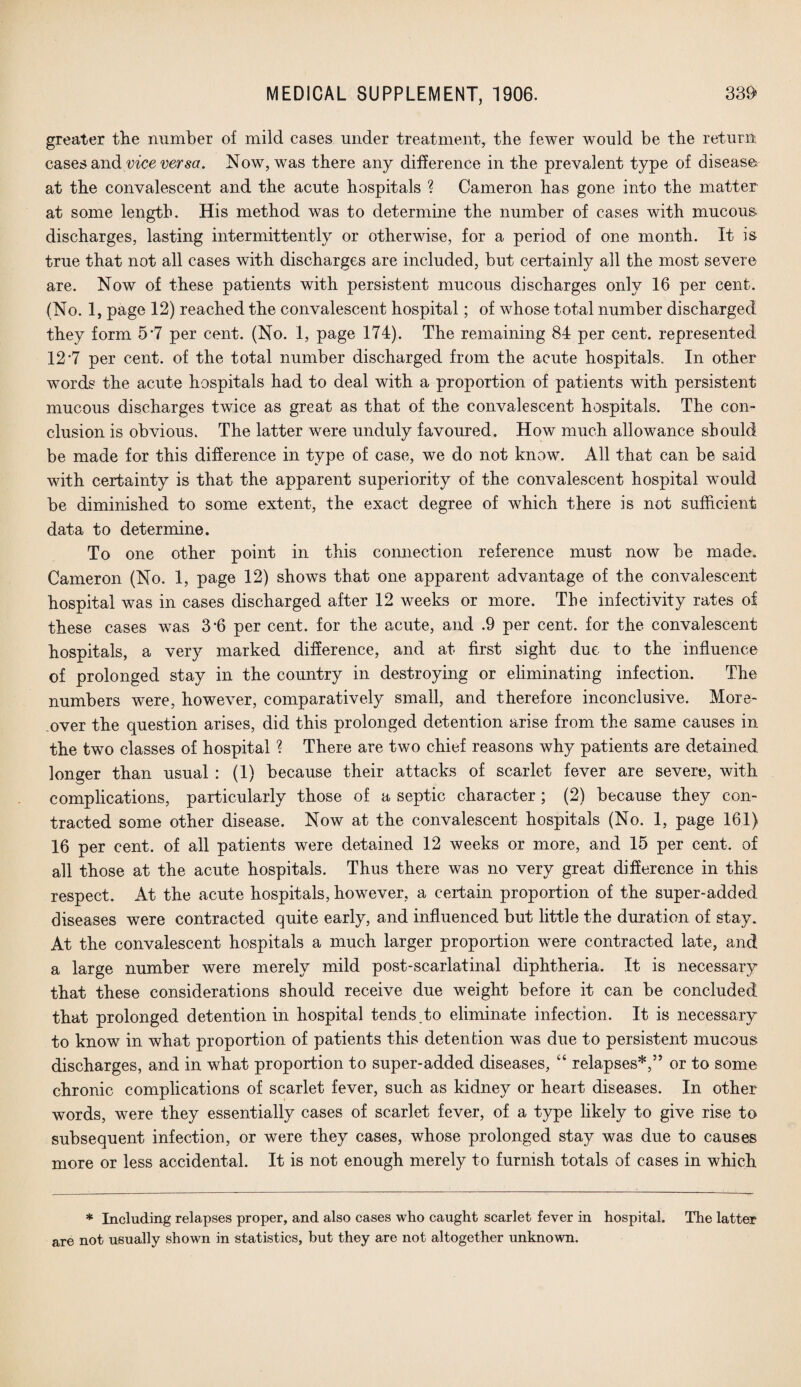 greater the number of mild cases under treatment, the fewer would be the return cases and vice versa. Now, was there any difference in the prevalent type of disease at the convalescent and the acute hospitals ? Cameron has gone into the matter at some length. His method was to determine the number of cases with mucous, discharges, lasting intermittently or otherwise, for a period of one month. It is true that not all cases with discharges are included, but certainly all the most severe are. Now of these patients with persistent mucous discharges only 16 per cent. (No. 1, page 12) reached the convalescent hospital; of whose total number discharged they form 5*7 per cent. (No. 1, page 174). The remaining 84 per cent, represented 12 7 per cent, of the total number discharged from the acute hospitals. In other words the acute hospitals had to deal with a proportion of patients with persistent mucous discharges twice as great as that of the convalescent hospitals. The con¬ clusion is obvious. The latter were unduly favoured. How much allowance should be made for this difference in type of case, we do not know. All that can be said with certainty is that the apparent superiority of the convalescent hospital would be diminished to some extent, the exact degree of which there is not sufficient data to determine. To one other point in this connection reference must now be made. Cameron (No. 1, page 12) shows that one apparent advantage of the convalescent hospital was in cases discharged after 12 weeks or more. The infectivity rates of these cases was 3*6 per cent, for the acute, and .9 per cent, for the convalescent hospitals, a very marked difference, and at first sight due to the influence of prolonged stay in the country in destroying or eliminating infection. The numbers were, however, comparatively small, and therefore inconclusive. More¬ over the question arises, did this prolonged detention arise from the same causes in the two classes of hospital ? There are two chief reasons why patients are detained longer than usual : (1) because their attacks of scarlet fever are severe, with complications, particularly those of a septic character ; (2) because they con¬ tracted some other disease. Now at the convalescent hospitals (No. 1, page 161) 16 per cent, of all patients were detained 12 weeks or more, and 15 per cent, of all those at the acute hospitals. Thus there was no very great difference in this respect. At the acute hospitals, however, a certain proportion of the super-added diseases were contracted quite early, and influenced but little the duration of stay. At the convalescent hospitals a much larger proportion were contracted late, and a large number were merely mild post-scarlatinal diphtheria. It is necessary that these considerations should receive due weight before it can be concluded that prolonged detention in hospital tends.to eliminate infection. It is necessary to know in what proportion of patients this detention was due to persistent mucous discharges, and in what proportion to super-added diseases, “ relapses*,55 or to some chronic complications of scarlet fever, such as kidney or heait diseases. In other words, were they essentially cases of scarlet fever, of a type likely to give rise to subsequent infection, or were they cases, whose prolonged stay was due to causes more or less accidental. It is not enough merely to furnish totals of cases in which * Including relapses proper, and also cases who caught scarlet fever in hospital. The latter are not usually shown in statistics, hut they are not altogether unknown.