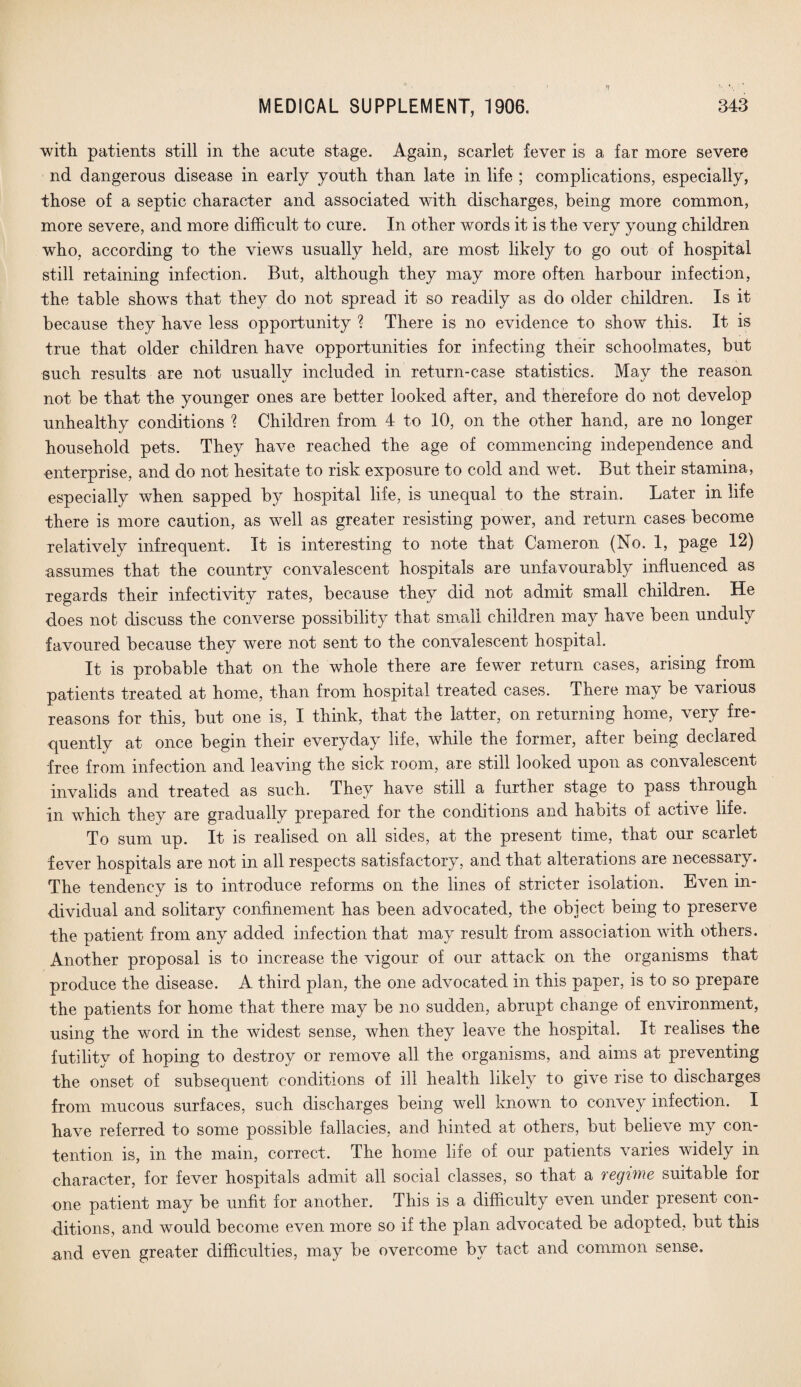 with patients still in the acute stage. Again, scarlet fever is a far more severe nd dangerous disease in early youth than late in life ; complications, especially, those of a septic character and associated with discharges, being more common, more severe, and more difficult to cure. In other words it is the very young children who, according to the views usually held, are most likely to go out of hospital still retaining infection. But, although they may more often harbour infection, the table shows that they do not spread it so readily as do older children. Is it because they have less opportunity ? There is no evidence to show this. It is true that older children have opportunities for infecting their schoolmates, but such results are not usually included in return-case statistics. May the reason not be that the younger ones are better looked after, and therefore do not develop unhealthy conditions ? Children from 4 to 10, on the other hand, are no longer household pets. They have reached the age of commencing independence and enterprise, and do not hesitate to risk exposure to cold and wet. But their stamina, especially when sapped by hospital life, is unequal to the strain. Later in life there is more caution, as well as greater resisting power, and return cases become relatively infrequent. It is interesting to note that Cameron (No. 1, page 12) assumes that the country convalescent hospitals are unfavourably influenced as regards their infectivity rates, because they did not admit small children. He does not discuss the converse possibility that small children may have been unduly favoured because they were not sent to the convalescent hospital. It is probable that on the whole there are fewer return cases, arising from patients treated at home, than from hospital treated cases. There may be various reasons for this, but one is, I think, that the latter, on returning home, very fre¬ quently at once begin their everyday life, while the former, after being declared free from infection and leaving the sick room, are still looked upon as convalescent invalids and treated as such. They have still a further stage to pass through in which they are graduallv prepared for the conditions and habits of active life. To sum up. It is realised on all sides, at the present time, that our scarlet fever hospitals are not in all respects satisfactory, and that alterations are necessary. The tendency is to introduce reforms on the lines of stricter isolation. Even in¬ dividual and solitary confinement has been advocated, the object being to preserve the patient from any added infection that may result from association with others. Another proposal is to increase the vigour of our attack on the organisms that produce the disease. A third plan, the one advocated in this paper, is to so prepare the patients for home that there may be no sudden, abrupt change of environment, using the word in the widest sense, when they leave the hospital. It realises the futility of hoping to destroy or remove all the organisms, and aims at preventing the onset of subsequent conditions of ill health likely to give rise to discharges from mucous surfaces, such discharges being well known to convey infection. I have referred to some possible fallacies, and hinted at others, but believe my con¬ tention is, in the main, correct. The home life of our patients varies widely in character, for fever hospitals admit all social classes, so that a regime suitable for one patient may be unfit for another. This is a difficulty even under present con¬ ditions, and would become even more so if the plan advocated be adopted, but this and even greater difficulties, may be overcome by tact and common sense.