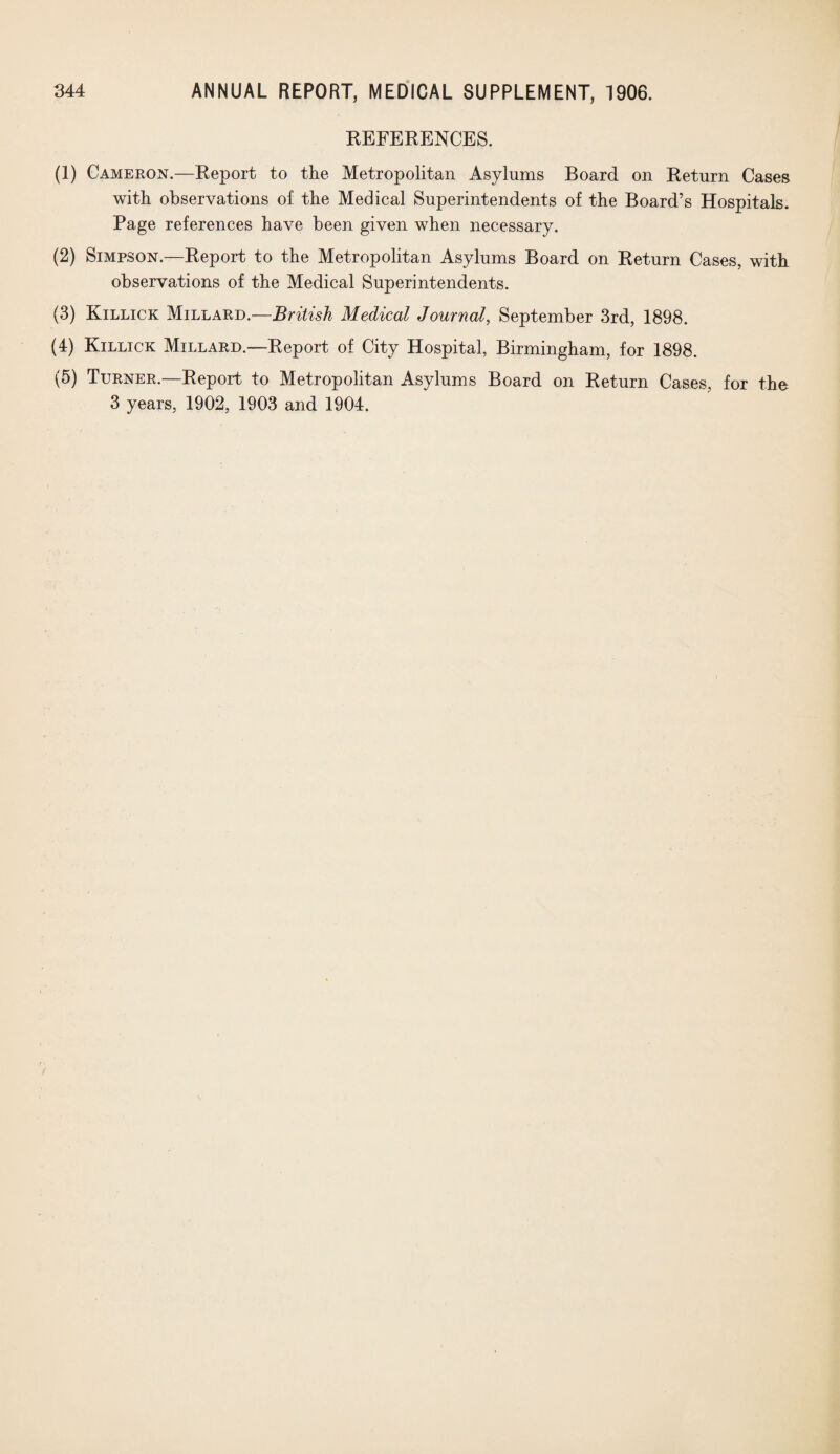 REFERENCES. (1) Cameron.—Report to the Metropolitan Asylums Board on Return Cases with observations of the Medical Superintendents of the Board’s Hospitals. Page references have been given when necessary. (2) Simpson.—Report to the Metropolitan Asylums Board on Return Cases, with observations of the Medical Superintendents. (3) Killick Millard.—British Medical Journal, September 3rd, 1898. (4) Killick Millard.—Report of City Hospital, Birmingham, for 1898. (5) Turner.—Report to Metropolitan Asylums Board on Return Cases, for the 3 years, 1902, 1903 and 1904.