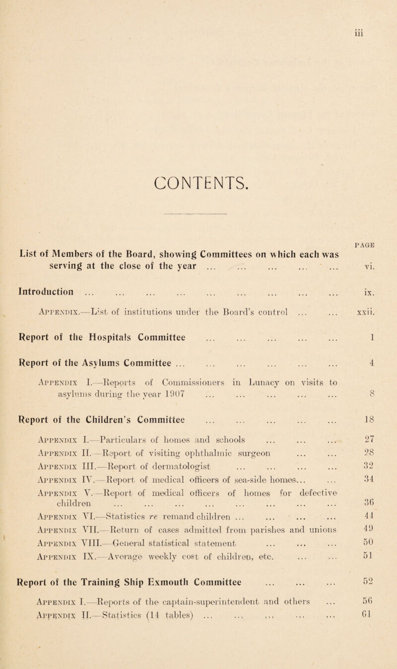 CONTENTS. PAGE List of Members of the Board, showing Committees on which each was serving at the close of the year ... ... . ... vi. Introduction ... ... ... . ... ... ... ... ix. Appendix.—List, of institutions, under the Board’s control ... ... xxii. Report of the Hospitals Committee ... ... ... ... ... 1 Report of the Asylums Committee ... ... ... ... ... ... 4 Appendix I.—Reports of Commissioners in Lunacy on visits to asylums during the year 1907 ... ... ... ... ... 8 Report of the Children’s Committee ... ... ... ... ... 18 Appendix I.—Particulars of homes and schools ... ... ... 27 Appendix II. —Report of visiting ophthalmic surgeon ... ... 28 Appendix III.—Report of dermatologist ... ... ... ... 32 Appendix IV.—Report of medical officers of seaside homes... ... 34 Appendix Y.—Report, of medical officers of homes for defective children ... ... ... ... ... ... ... ... 36 Appendix VI.—Statistics re remand children ... ... ... ... 44 Appendix YII.—Return of cases admitted from, parishes and unions 19 Appendix YIII.—General statistical statement ... ... ... 50 Appendix IX.—Average weekly co<st of children,, etc. ... ... 51 Report of the Training Ship Exmouth Committee ... ... ... 52 Appendix I.—Reports of the captain-superintendent and others ... 56 Appendix IT—Statistics (14 tables) ... ... 61