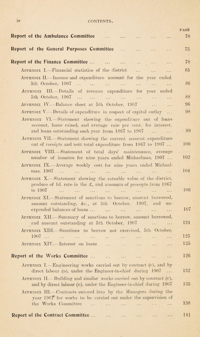 Report of the Ambulance Committee . . Report of the General Purposes Committee ... . Report of the Finance Committee. Appendix I.—Financial statistics of the district Appendix II.—Income and expenditure account for the year ended 5th October, 1907 . Appendix III.-- Details of revenue expenditure for year ended 5th October, 1907 . Appendix IV.—Balance sheet at 5th October, 1907 Appendix V.—Details of expenditure in respect of capital outlay Appendix VI.—Statement showing the expenditure out of loans account, loans raised, and average rate per cent., for interest, and loans outstanding each year from 1867 to 1907 Appendix VII.—Statement showing the current account expenditure out of receipts and nett total expenditure from 1867 to 1907 ... Appendix VIII.—Statement of total days’ maintenance, average number of inmates; for nine years, ended Michaelmas, 1907 ... Appendix IX.—Average weekly cost for nine years, ended Michael¬ mas, 1907 Appendix X.—Statement showing the rateable value of the district, produce of Id. rate in the £, and amounts! of precepts from 1867 to 1907 Appendix XI.—Statement of sanctions to borrow, amount borrowed, amount outstanding, &c., at 5th October, 1907, and un¬ expended balances; of loans ... Appendix XII.—Summary of sanctions; to borrow, amount borrowed, and amount outstanding at 5th October, 1907 Appendix XIII.—Sanctions to borrow not exercised, 5th October, 1907 . Appendix XIV.—Interest on loans Report of the Works Committee. . Appendix I.—Engineering works carried out by contract (c), and by direct, labour (d), under the Engineer-in-chief during 1907 Appendix II.—Building and similar works carried out. by contract (c), and by direct labour (d), under the Engineer-in-chief during 1907 Appendix III.—Contracts entered into by the Managers during the year 1907 for works to be carried out under the supervision of the Works Committee; Report of the Contract Committee ... ... PAGE 70 75 78 85 86 88 96 98 • 99 100 102 104 106 107 124 125 125 126 132 135 138 141