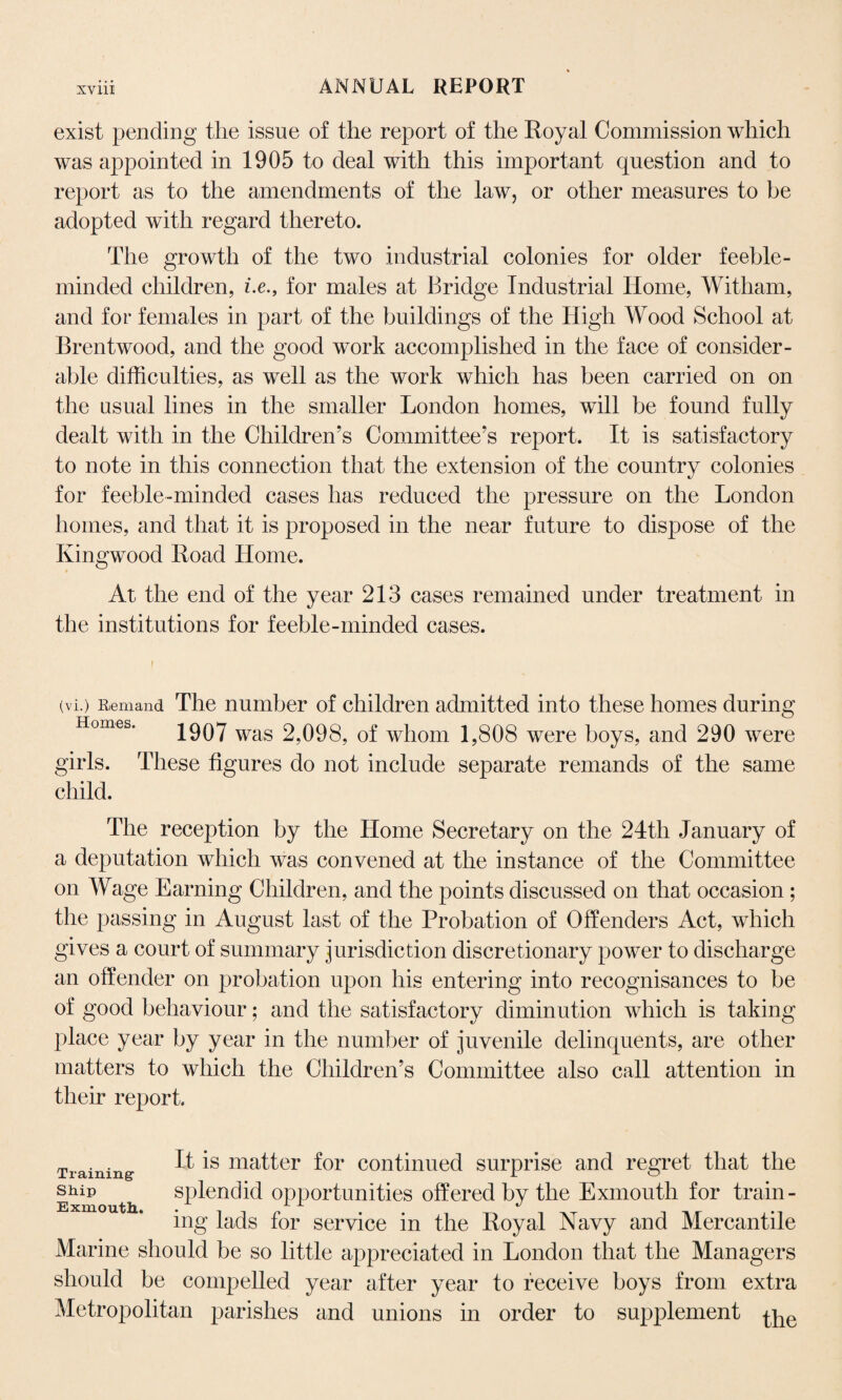 exist pending the issue of the report of the Royal Commission which was appointed in 1905 to deal with this important question and to report as to the amendments of the law, or other measures to be adopted with regard thereto. The growth of the two industrial colonies for older feeble¬ minded children, i.efor males at Bridge Industrial Home, Witham, and for females in part of the buildings of the High Wood School at Brentwood, and the good work accomplished in the face of consider¬ able difficulties, as well as the work which has been carried on on the usual lines in the smaller London homes, will be found fully dealt with in the Children’s Committee’s report. It is satisfactory to note in this connection that the extension of the country colonies for feeble-minded cases has reduced the pressure on the London homes, and that it is proposed in the near future to dispose of the Kingwood Road Home. At the end of the year 213 cases remained under treatment in the institutions for feeble-minded cases. (vi.) Remand The number of children admitted into these homes during Homes. 1907 was 2,098, of whom 1,808 were boys, and 290 were girls. These figures do not include separate remands of the same child. The reception by the Home Secretary on the 24th January of a deputation which was convened at the instance of the Committee on Wage Earning Children, and the points discussed on that occasion ; the passing in August last of the Probation of Offenders Act, which gives a court of summary jurisdiction discretionary power to discharge an offender on probation upon his entering into recognisances to be of good behaviour; and the satisfactory diminution which is taking place year by year in the number of juvenile delinquents, are other matters to which the Children’s Committee also call attention in their report. Training- ^ ma^er for continued surprise and regret that the ship splendid opportunities offered by the Exmouth for train- ing lads for service in the Royal Navy and Mercantile Marine should be so little appreciated in London that the Managers should be compelled year after year to receive boys from extra Metropolitan parishes and unions in order to supplement pqe