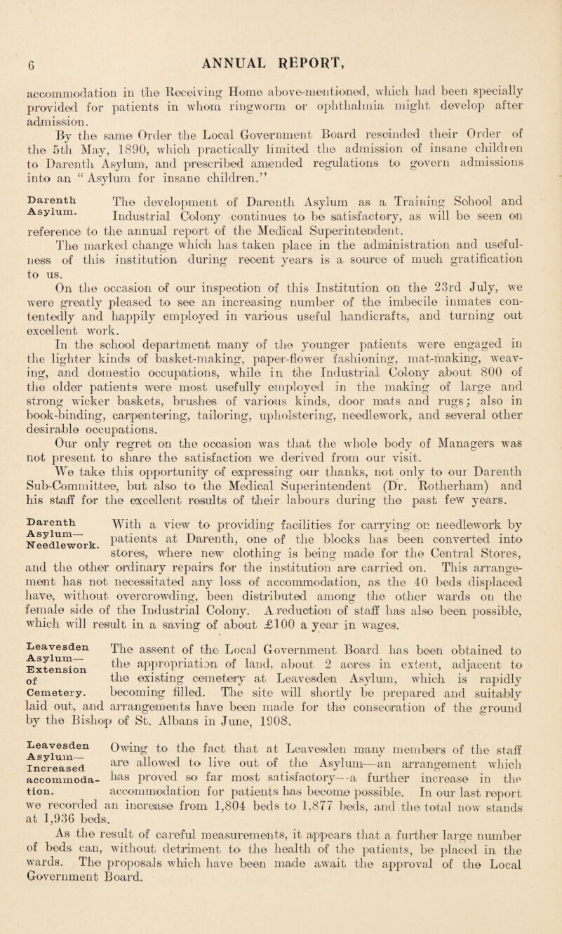 acoommod at ion in tli© Receiving Home abo v e^men tinned, which had been specially provided for patients in whom ringworm or ophthalmia might develop after admission. By the same Order the Local Government Board rescinded their Order of the 5th May, 1890, which practically limited the admission of insane children to Daren tli Asylum, and prescribed amended regulations to govern admissions into an “ Asylum for insane children/’ Darenth The development of Darenth Asylum as a Training School and Asylum. Industrial Colony continues to* be satisfactory, as will be seen on reference to the annual report of the Medical Superintendent. The marked change which has taken place in the administration and useful¬ ness of this institution during recent years is a source of much gratification to us. On the occasion of our inspection of this Institution on the 23rd July, we were greatly pleased to see an increasing number of the imbecile inmates con¬ tentedly and happily employed in various useful handicrafts, and turning out excellent work. In the school department many of the younger patients were engaged in the lighter kinds of basket-making, paper-flower fashioning, mat-making, weav¬ ing, and domestic occupations, while in the Industrial Colony about 800 of the older patients were most usefully employed in the making of large and strong wicker baskets, brushes of various kinds, door mats and rugs; also in book-binding, carpentering, tailoring, upholstering, needlework, and several other d es i rab 1 e ooc up ati on s. Our only regret on the occasion was that the whole body of Managers was not present to share the satisfaction we derived from our visit. We take this opportunity of expressing our thanks, not only to our Darenth Sub-Committee, but also to the Medical Superintendent (Dr. Rotherham) and his staff for the excellent results of their labours during the past few years. Darenth With & view to providing facilities for carrying on needlework by Needlework patients at Darenth, one of the blocks has been converted into stores, where new clothing is being made for the Central Stores, and the other ordinary repairs for the institution are carried on. This arrange¬ ment has not necessitated any loss of accommodation, as the 40 beds displaced have, without overcrowding, been distributed among the other wards on the female side of the Industrial Colony. A reduction of staff has also been possible, which will result in a saving of about £100 a year in wages. Leavesden Asylum- Extension of Cemetery. The assent of the Local Government Board has been obtained to the appropriation of land, about 2 acres in extent, adjacent to the existing cemetery at Leavesden Asylum, which is rapidly becoming filled. The site will shortly be prepared and suitably laid out, and arrangements have been made by the Bishop of St. Albans in June, 1908. for the consecration of the ground Leavesden Asylum— Increased . o accommoda- has proved so far most satisfactory—-a further increase in tion. accommodation for patients has become possible. In our last report we recorded an increase from 1,804 beds to 1,877 beds, and the total now stands at 1,936 beds. Owing to* the fact that at Leavesden many members of the staff are allowed to live out of the Asylum—an arrangement which 1 1  '   ’ “ ” * ‘ the As the result of careful measurements, it appears that a further large number of beds can, without detriment to the health of the patients, be placed in the wards. The proposals which have been made await the approval of the Local Government Board.