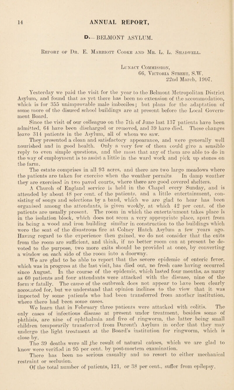 D._ BELMONT ASYLUM. Report of Dr. E. Marriott Cooke and Mr. L. L. Shadwell. Lunacy Commission, 66, Victoria Street, S.W. 22nd March, 1907. Yesterday we paid the visit for the year to the Belmont Metropolitan District Asylum, and found that as yet there has been no extension of the accommodation, which is for 355 unimprovable male imbeciles; but plans for the adaptation of some more of the disused school buildings are at present before the Local Govern¬ ment Board. Since the visit of our colleague on the 7th of June last 137 patients have been admitted, 64 have been discharged or removed, and 39 have died. These changes leave 314 patients in the Asylum, all of whom we saw. They presented a. clean and satisfactory appearance, and were generally well nourished and in good health. Only a very few of them could give a sensible reply to even simple questions, and the most, that any of them are able to do' in the way of employment is to assist a little in the ward work and pick up stones on the farm. The estate comprises in all 93 acres, and there are two large meadows where the patients are taken for exercise when the weather permits. In damp weather they are exercised in two paved courts, where there are good covered shelters. A Church of England service is held in the Chapel every Sunday, and is attended by about 48 per cent, of the patients, and a little entertainment, con¬ sisting of songs and selections by a band, which we are g'lad to hear has been organised among the attendants, is given weekly, at which 42 per cent, of the patients are usually present. The room in which the entertainment takes place is in the isolation block, which does not seem a very appropriate place, apart from its being a wood and iron building similar in construction to- the buildings which were the seat of the disastrous fire at Colney Hatch Asylum a, few years ago. Having regard to the experience then gained, we do not consider that the exits from the room are sufficient, and think, if no better room can at present be de¬ voted to the purpose, two more exits should be provided at once, by converting a window on each side of the room into a doorway. We are glad to be able to report that the severe epidemic of enteric fever, which was in progress at the last visit, has died out, no fresh case having occurred since August. In the course of the epidemic, which lasted four months, as many as 60 patients and four attendants were attacked with the disease, nine of the former fatally. The cause of the outbreak does not appear to have been clearly accounted for, but we understand that opinion inclines to the view that it was imported by some patients who had been transferred from another institution, where there had been some cases.. We learn that in February three patients were attacked with colitis. The only cases of infectious disease at present under treatment, besides some of phthisis, are nine of ophthalmia and five of ringworm, the latter being small children temporarily transferred from Darenth Asylum in order that they may undergo the light treatment at. the Board’s institution for ringworm, which is close by. The 39 deaths were all Jhe result of natural causes., which we are glad to know were verified in 95 per cent, by post-mortem examination. There has been no serious casualty and no resort to either mechanical restraint or seclusion. Of the total number of patients, 121, or 38 per cent., suffer from epilepsy.