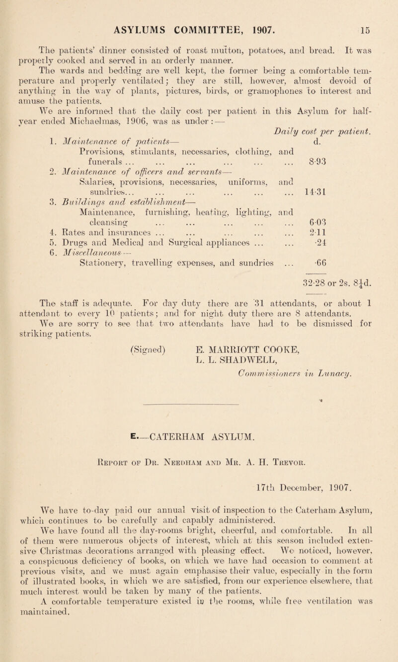 The patients’ dinner consisted1 of roast mutton, potatoes, and bread. It was properly cooked and served in an orderly manner. The wards and bedding* are well kept, the former being a comfortable tem¬ perature and properly ventilated; they are still, however, almost devoid of anything in the way of plants, pictures, birds, or gramophones to interest and amuse the patients. We are informed that the daily cost per patient in this Asylum for half- year ended Michaelmas, 1906, was as under: — Daily cost per patient. 1. Maintenance of patients— Provisions, stimulants, necessaries, clothing, funerals ... 2. Maintenance of officers and servants—- Salaries, provisions, necessaries, uniforms, sundries... 3. Buildings and establishment— Maintenance, furnishing, heating, lighting, cleansing 4. Rates and insurances ... 5. Drugs and Medical and Surgical appliances ... 6. Miscellaneous- — Stationery, travelling expense®, and sundries d. and 8-93 and 14 31 and 6-03 2 11 •24 •66 32-28 or 2s. 8|d. The staff is adequate. For day duty there are 31 attendants, or about 1 attendant to every 10 patients; and for night duty there are 8 attendants. We are sorry to see that two attendant's have had to be dismissed for striking patients. (Signed) E, MARRIOTT COOKE, L. L. SHAD WELL, Commissioners in Lunacy. E—CATERHAM ASYLUM. Report of Dr. Needham and Mr. A. H. Trevor. 17til December, 1907. We have to-day paid our annual visit, of inspection to the Caterhami Asylum, which continues to be carefully and capably administered. We have found all the day-rooms bright, cheerful, and comfortable. In all of them were numerous objects of interest, which at this season included exten¬ sive Christmas decorations arranged with pleasing effect. We noticed, however, a conspicuous deficiency of books, on which we have had occasion to comment at previous visits, and we must again emphasise their value, especially in the form of illustrated books, in which we are satisfied, from our experience elsewhere, that much interest, would be taken by many of the patients. A comfortable temperature existed in the room®, while fiee ventilation was maintained.