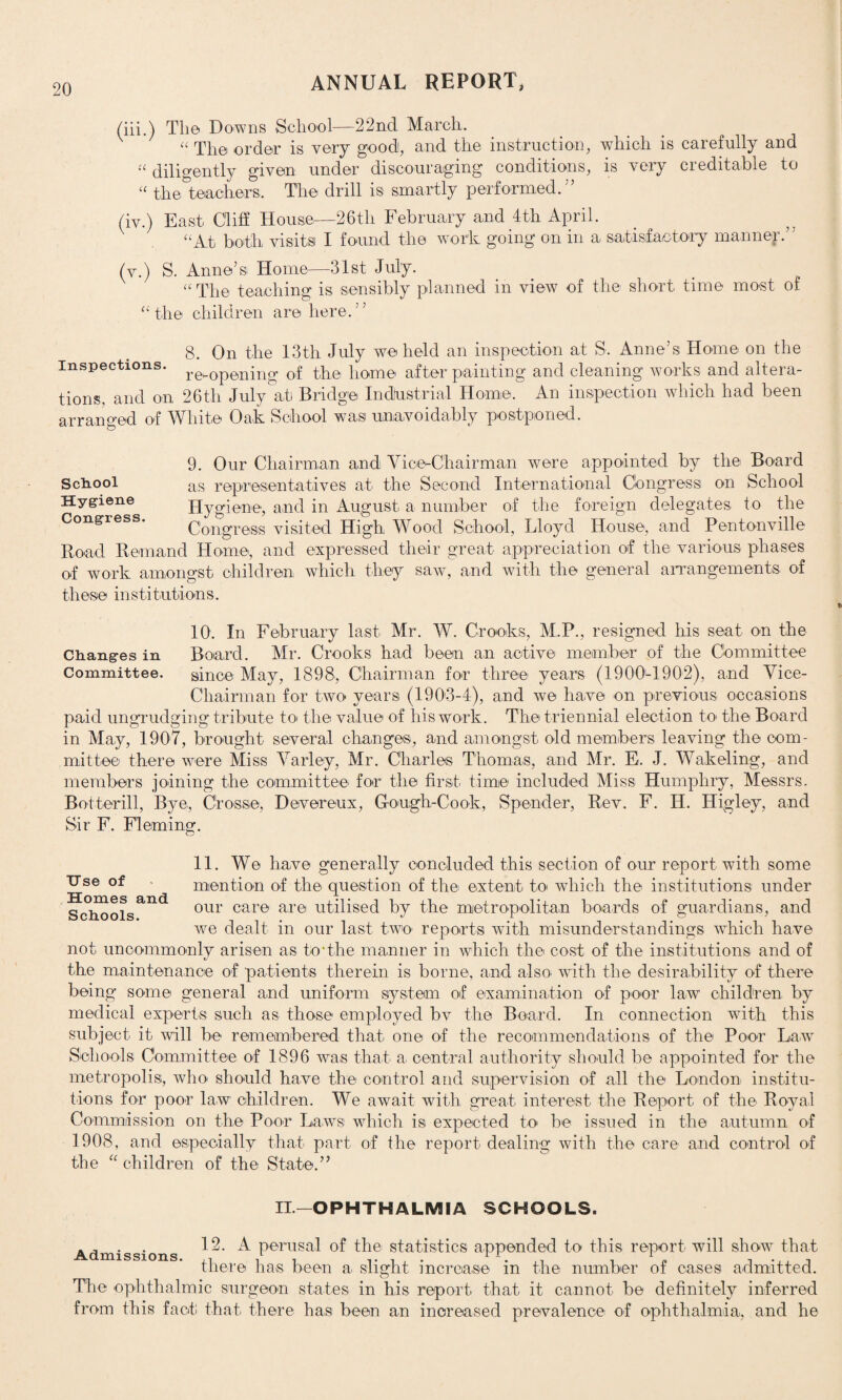 (iii.) Tli© Downs School—22nd March. “ The order is very good, and the instruction, which is carefully and “ diligently given under discouraging conditions, is very creditable to “ the teachers. The drill is smartly performed.” (iv.) East Cliff House,—26tli February and 4th April. “At both visits I found the work going on in a satisfactory manner.” (v.) S. Anne’s Home—31st July. « The teaching is sensibly planned in view of the short time most of “the children are here.” 8. On the 13th July we held an inspection at S. Anne’s Home on the Inspections. re^0pening 0,f the home after painting and cleaning works and altera¬ tions, and on 26th July at Bridge Industrial Home. An inspection which had been arranged of White Oak School was unavoidably postponed. 9. Our Chairman and Vice-Chairman were appointed by the Board as representatives at the Second International Congress on School Hygiene, and in August a number of the foreign delegates to the Congress visited High Wood School, Lloyd House, and Pentonville Road Remand Home, and expressed their great appreciation of the various phases of work amongst children which they saw, and with the general arrangements of these institutions. School Hygiene Congress. 10. In February last Mr. W. Crooks, M.P., resigned his seat on the Changes in Board. Mr. Crooks had been an active member of the Committee Committee. since May, 1898, Chairman for three years (1900-1902), and Vice- Chairman for two years (1903-4), and we have on previous occasions paid ungrudging tribute toi the value of his work. The triennial election to> the Board in May, 1907, brought several changes, and amongst old members leaving the com¬ mittee there were Miss Varley, Mr. Charles Thomas, and Mr. E. J. Wakeling, and members joining the committee for the first time included Miss Humphry, Messrs. Botterill, Bye, Crosse, Devereux, Cough-Cook, Spender, Rev. F. H. Higley, and Sir F. Fleming. 11. We have generally concluded this section of our report with some Use of • mention of the question of the extent to which the institutions under Schoolsand our care arei utilised by the metropolitan boards of guardians, and we dealt in our last two reports with misunderstandings which have not uncommonly arisen as to*the manner in which the cost of the institutions and of the maintenance of patients therein is borne, and also, with the desirability of there being some general and uniform system of examination of poor law children, by medical experts, such as those employed bv the Board. In connection with this subject it will be remembered that one of the recommendations of the Poor Law Schools Committee of 1896 was that a, central authority should be appointed for the metropolis, who should have the control and supervision of all the London institu¬ tions for poor law children. We await with great interest the Report of the Royal Commission on the Poor Laws which is expected to be issued in the autumn of 1908, and especially that part of the report dealing with the care and control of the “ children of the State.” II.—OPHTHALMIA SCHOOLS. Admissions ^ Periisa^ ^ie statistics appended to this report will show that there has been a slight increase in the number of oases admitted. The ophthalmic surgeon states in his report that it cannot be definitely inferred from this fact that there has been an increased prevalence of ophthalmia, and he