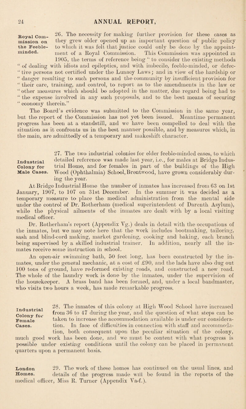 26. Th© necessity for making further provision for these cases as they grew older opened up an important question of public policy to which it was felt that justice could only be done by the appoint¬ ment of a Royal Commission. This Commission was appointed m 1905, the terms of reference being “ to consider the existing methods of dealing with idiots and epileptics, and with imbecile, feeble-minded, or clefec- “ five persons not certified under the Lunacy Laws; and in view of the hardship or “ danger resulting to such persons and the community by insufficient provision for “ their care, training, and control, to report as to the amendments in the law or ‘‘ other measures which should be adopted in the matter, dlue regard being had to the expense involved in any such proposals, and to the best means of securing economy therein.” Th© Board’s evidence was submitted to the Commission in the same year, but the report of the Commission has not yet been issued. Meantime permanent progress has been at a standstill, and we have been compelled to deal with the situation as it confronts us in the best manner possible, and by measures which, in the main, are admittedly of a temporary and makeshift character. Royal Com¬ mission on the Feeble¬ minded. U u a 27. The two industrial colonies for elder feeble-minded cases, to which industrial detailed reference was made last year, i.e., for males at Bridge Indus- Colony for trial Home, and for females in part of the buildings of the High Male Cases. Wood (Ophthalmia.) School, Brentwood, have grown considerably dur¬ ing the year. At Bridge Industrial Home the number of inmates has increased from 63 on 1st January, 1907, to 107 on 31st December. In the summer it was decided as a temporary measure to place the medical administration from the mental side under th© control of Dr. Rotherhami (medical superintendent of Darenth Asylum), while the physical ailments of the inmates are dealt with by a local visiting medical officer. Dr. Rotherham’s report (Appendix Vg.) deals in detail with the occupations of the inmates, but we may note here that the work includes bootmaking, tailoring, sash and blind-cord making, market gardening, cooking and baking, each branch being supervised by a skilled industrial trainer. In addition, nearly all the in¬ mates receive some instruction in school. An open-air swimming bath, 50 feet long, has been constructed by the in¬ mates, under the general mechanic, at a cost of £90, and the lads have also dug out 100 tons of ground, have re-formed existing roads, and constructed a new road. The whole of the laundry work is done by the inmates, under the supervision of the housekeeper. A brass band has been formed, and, under a local bandmaster, who visits two hours a week, has. made remarkable progress. 28. The inmates of this colony at High Wood School have increased from 36 to 47 during the year, and the question of what steps can be taken to increase the accommodation available is under our considera¬ tion. In face of difficulties in connection with staff and accommoda¬ tion, both consequent upon the peculiar situation of the colony, much good work has been done, and we must be content with what progress is possible under existing conditions until the colony can be placed in permanent quarters upon a permanent basis. Industrial Colony fox' Female Cases. London 29. The work of these homes lias continued on the usual lines, and Homes. details of the progress made will be found in. the reports of the medical officer, Miss R. Turner (Appendix Varf.).