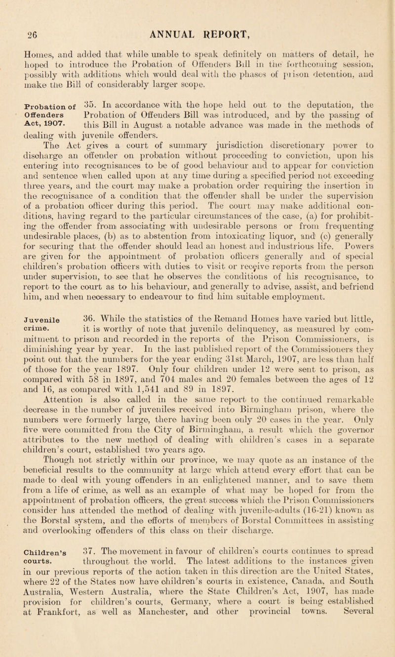 Homes., and added that while unable to speak definitely on matters, of detail, he hoped to introduce the Probation of Offenders. Bill in the forthcoming session, possibly with additions which would deal with the phases of prison detention, and make tiie Bill of considerably larger scope. Probation of 65. In accordance with the hope held out. to the deputation, the Offenders Probation of Offenders Bill was introduced, and by the passing of Act, 1907. this; Bill in August a. notable advance was made in the methods of dealing with juvenile offenders. The Act. gives a court of summary jurisdiction discretionary power to discharge an offender on probation without proceeding to conviction, upon his entering into recognisances to be of good behaviour and to appear for conviction and sentence when called upon at any time during a specified period not exceeding three years., and the court, may make a probation order requiring the insertion in the recognisance of a condition that the offender shall be under the supervision of a probation officer during this period. The court may make additional con¬ ditions, having regard to the particular circumstances of the case, (a,) for prohibit¬ ing the offender from associating with undesirable persons or from frequenting undesirable places, (b) as to abstention from intoxicating liquor, and' (o) generally for securing that the offender should lead an honest and industrious life. Powers are given for the appointment of probation officers generally and of special children’s probation officers: with duties to visit or receive reports from the person under supervision, to see that he observes the conditions of liis recognisance, to report to the court as to his behaviour, and generally to advise, assist, and befriend him, and when necessary to endeavour to. find him suitable employment. Juvenile 36. While the statistics of the Remand Homes have varied but little, crime. it, is worthy of note that juvenile delinquency, as measured by com¬ mitment to prison and recorded1 in the reports of the Prison Commissioners, is diminishing year by year. In the. last published report of the Commissioners they point out that the numbers for the year ending 31st March, 1907, are less, than half of those for the year 1897. Only four children under 12 were sent to prison, as compared with 58 in 1897, and 70f males and 20 females- between the ages of 12 and 16, as compared with 1,541 and 89 in 1897. Attention is also called in the same report to the continued remarkable decrease in the number of juveniles received into Birmingham prison, where the numbers were formerly large, there having been only 201 cases in the year. Only five were committed from the City of Birmingham, a. result which the governor attributes to the new method of dealing with children’s cases in a separate children’s court, established two years ago. Though not strictly within our province, we may quote as an instance of the beneficial results to the community at large which attend every effort that can be made to deal with young offenders in an enlightened manner, and to. save them from a. life of crime, as well as an example of what may be hoped for from the appointment of probation officers, the great success which the Prison Commissioners consider has attended the method of dealing with juvenile-adults (16-21) known a-s the Borstal system, and the efforts of members of Borstal Committees in assisting and overlooking offenders of this class on their discharge. Children’s 37. The movement, in favour of children’s courts continues to spread courts. throughout the world. The- latest additions to the instances given in our previous reports of the action taken in this direction are the United States, where 22 of the States now have children’s courts in existence, Canada, and South Australia, Western Australia, where the State Children’s Act, 1907, has made provision for children’s courts, Germany, where a court is being established at Frankfort, as well as Manchester, and other provincial towns. Several