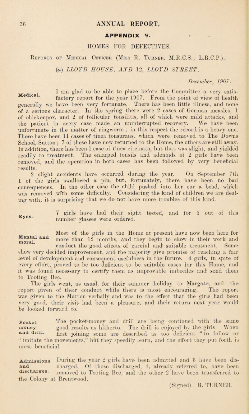 APPENDIX HOMES FOR DEFECTIVES. Reports of Medical Officer (Miss R. Turner, M.R.C.S., L.R.C.P.). (a) LLOYD HOUSE, AND 12, LLOYD STREET. December, 1907. Medical. I am glad to be able to place before the Committee a very satis¬ factory report for the year 1907. From the point of view of health generally we have been very fortunate. There has been little illness, and none of a serious character. In the spring there were 2 cases of German measles, 1 of chick enpiox, and 2 of follicular tonsilitis, all of which were mild attacks, and the patient in every case made an uninterrupted recovery. We have been unfortunate in the matter of ringworm; in this respect the record is a heavy one. There have been 11 cases of tinea tonsurans, which were removed to The Downs School, Sutton; 7 of these have now returned to the Home, the others are still away. In addition, there has been 1 case of tinea ciroinata, but that was slight, and yielded readily to treatment. The enlarged tonsils and adenoids of 2 girls have been removed, and the operation in both cases has been followed by very beneficial results. 2 slight accidents have occurred during the year. On September 7th 1 of the girls swallowed a. pin, but, fortunately, there have been no bad consequences. In the other case the child pushed into her ear a bead, which was removed with some difficulty. Considering the kind of children we are deal¬ ing with, it is surprising that we do not have more troubles of this kind. Eyes. 7 girls have had their sight tested, and for 5 number glasses were ordered. out of this Most of the girls in the Home at present have now been here for moraf1 and more than 12 months, and they begin to show in their work and conduct the good effects of careful and' suitable treatment. Some show very decided improvement, and the majority give promise of reaching a fair level of development and consequent, usefulness in the future. 4 girls, in spite of every effort, proved to be too deficient to be suitable cases for this Home, and it wa.s found necessary to certify them as. improvable imbeciles and send them to Tooting Bee. The girls went, as usual, for their summer holiday to> Margate, and the report given of their conduct while there is most encouraging. The report was given to the Matron verbally and was to the effect that the girls had been very good, their visit had been a pleasure, and their return next year would be looked forward to. The pocket-money and drill are being continued with the same good results as hitherto. The drill is enjoyed by the girls. When first joining some are described as too deficient “ to follow or “ imitate the movements,” bht they speedily learn, and the effort they put forth is most beneficial. Pocket money and drill. During the vear 2 girls have been admitted and 6 have been dis- O v O charged. Of those discharged, 4, already referred to, have been removed to Tooting Bee, and the other 2 have been transferred to the Colony at Brentwood. Admissions and discharges. (Signed) R. TURNER.