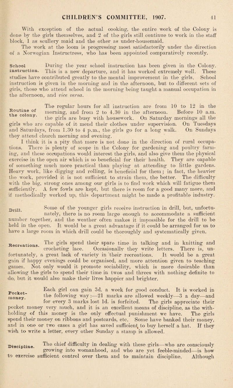 With exception of the actual cooking, the entire work of the Colony is done by the girls themselves, and 2 of the girls still continue to work in the staff block, 1 as scullery maid and the other as under-housemaid. The work at the loom: is progressing most satisfactorily under the direction of a Norwegian Instructress, who has been appointed comparatively recently. School During the year school instruction has been given in the Colony, instruction. This is a new departure, and it has worked extremely well. These studies have contributed greatly to> the mental improvement in the girls. School instruction is given in the morning and in the afternoon, but to different sets of girls, those who' attend school in the morning being taught a manual occupation in the afternoon, and vice versa. The regular hours for all instruction are from 10 to 12 in the ^eTcoioxi^ morning, and from 2 to 4.30 in the afternoon. Before 10' a.m. the girls are busy with housework. On Saturday mornings all the girls who are capable of it mend their clothes under supervision. On Tuesdays and Saturdays, from 1.30 to 4 p.m., the girls go for a long walk. On Sundays they attend church morning and evening. I think it is a pity that more is not done in the direction of rural occupa¬ tions. There is plenty of scope in the Colony for gardening and poultry farm¬ ing, and these occupations would interest the girls, and also give them the physical exercise in the open air which is so beneficial for their health. They are capable of something much more practical than playing at attending to little gardens. Heavy work, like digging and rolling, is beneficial for them; in fact, the heavier the work, provided it is not sufficient to strain them, the better. The difficulty with the big, strong ones among our girls is to find work which will fatigue them sufficiently. A few fowls are kept, but there is room for a good many more, and If methodically worked up, this department might be made a profitable industry. Drill. Some of the younger girls receive instruction in drill, but, unfortu¬ nately, there is no> room large enough to accommodate a sufficient number together, and the weather often makes it impossible for the drill to be held in the open. It would be a. great advantage if it could be arranged for us to have a large room in which drill could be thoroughly and systematically given. Recreations. The girls spend their spare time in talking and in knitting and crocheting lace. Occasionally they write letters. There is, un¬ fortunately, a great lack of variety in 'their recreations. It would be a great gain if happy evenings could be organised, and more attention given to teaching games. Not only would it promote sociability, which is more desirable than allowing the girls to spend their time in twos and threes with nothing definite to do, but it would also make their lives happier and brighter. Pocket- money. Each girl can gain 3d. a week for good conduct. It is worked in the following way :—21 marks are allowed weekly—3 a day—and for every 3 marks lost Id. is forfeited. The girls appreciate their pocket money very much, and it is an excellent means of discipline, as the with¬ holding of this money is the only effectual punishment we have. The girls spend their money on ribbons and postcards, etc. Some have banked their money, and in one or two cases a girl ha.s saved sufficient^ to buy herself a, hat. If they wish to write a letter, every other Sunday a stamp is allowed. Discipline r^ie' chief difficulty in dealing with these girls—who are consciously growing into womanhood, and who are yet feebleminded—is how To exercise sufficient control over them and to maintain discipline. Although