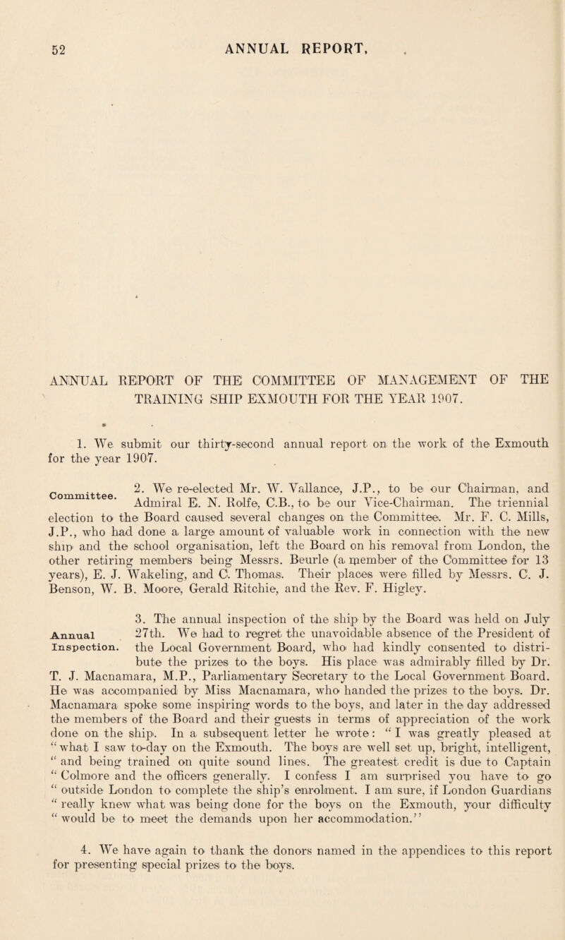 ANNUAL REPORT' OF THE! COMMITTEE OF MANAGEMENT OF THE TRAINING SHIP EXMOUTH FOR THE YEAR 1907. 1. We submit- our thirty-second annual report on the work of the Exmouth for the year 1907. r .,, 2. We re-elected Mr. W. Va il an ce, J.P., to be our Chairman, and Admiral E. N. Ro-lfe, C.B., to- be our Vice-Chairman. The triennial election to the Board caused several changes on the Committee. Mr. F. C. Mills, J.P., who had done a, large amount of valuable work in connection with the new ship1 and the school organisation, left the Board on his removal from London, the other retiring members being Messrs. Beurle (a member of the Committee for 13 years), E. J. Wakeling, and C. Thomas. Their places were- filled by Messrs. C. J. Benson, W. B. Moore, Gerald Ritchie, and the Rev. F. Higley. 3. The annual inspection of the ship' by the Board was held on July Annual 27th. We had to regret the unavoidable absence of the- President of inspection, the Local Government Board, who had kindly consented to- distri¬ bute the prizes to the boys. His place was admirably filled by Dr. T. J. Macnamara, M.P., Parliamentary Secretary to the Local Government Board. He was accompanied by Miss Macnamara, who- handed the prizes to the boys. Dr. Macnamara spoke some inspiring words to the boys, and later in the day addressed the members of the Board and their guests in terms of appreciation of the work done on the ship. In a, subsequent letter he wrote: “ I was greatly pleased at “ what I saw to-day on the Exmouth. The boys are well set up, bright, intelligent, “ and being trained on quite sound lines. The greatest credit is due to Captain “ Co-lmore and the officers generally. I confess I am surprised you have to go “ outside London to complete the ship’s enrolment. I am sure, if London Guardians 11 really knew what- was being done for the boys on the Exmouth, your difficulty “ would be- to meet the demands upon her accommodation.” 4. We have again to thank the donors named in the appendices to this report for presenting special prizes to the boys.