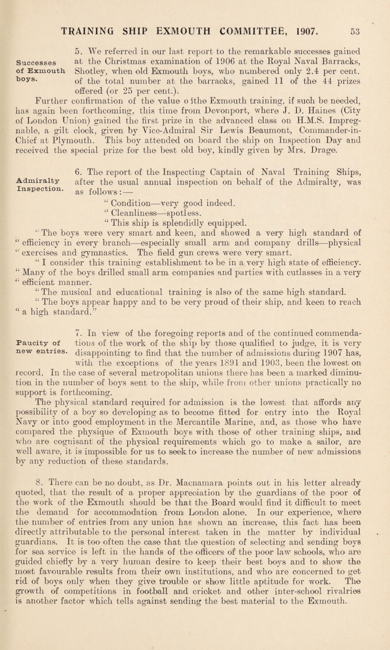 5. We referred in our last report to the remarkable successes gained Successes at the Christmas examination of 190-6 at the- Royal Naval Barracks, of Exmouth. Sh alley, when old Exmouth boys, who- numbered only 2.4 per cent. boys* of the total number at the barracks, gained 11 of the 44 prizes offered (or 25 per cent.). Further confirmation of the value o Ithe Exmouth training, if such be needed, has again been forthcoming, this time from Dev on port, where J. D. Haines (City of London Union) gained the first prize in the advanced class on H.M.S. Impreg¬ nable, a. gilt clock, given by Vice-Admiral Sir Lewis Beaumont, Commander-in- Chief at Plymouth. This boy attended on board the ship on Inspection Day and received the special prize for the best old boy, kindly given by Mrs. Drage. 6. The report of the Inspecting Captain of Naval Training Ships, Admiralty after the usual annual inspection on behalf of the Admiralty, was Inspection. ag! foUowB:_ “ Condition—very good indeed. Cleanliness—spotless. “ This ship is splendidly equipped. “ The boys were very smart and keen, and showed a very high standard of 11 efficiency in every branch—especially small arm: and company drills:—physical “ exercises and gymnastics. The field gun crews were very smart. “ I consider this training establishment to be in a, very high state of efficiency. “ Many of the boys drilled small arm companies and parties with cutlasses in a very “ efficient manner. “ The musical and educational training is also- of the same high standard. “ The boys appear happy and to be very proud of their ship, and keen to reach “ a high standard.7’ 7. In view of the foregoing reports and of the continued commenda- Paucity of tions of the work of the ship by those qualified to- judge, it is very new entries, disappointing to find that the number of admissions during 1907 has, with the exceptions of the years 1891 and 1903, been the lowest on record. In the case of several metropolitan unions there ha.s: been a marked diminu¬ tion in the number of boys sent, to the ship, while from other unions practically no support is forthcoming. The physical standard required for admission is the lowest that affords any possibility of a boy so developing as to become fitted for entry into the Royal Navy or into good employment in the Mercantile Marine, and, as those who have compared the physique of Exmouth boys with those of other training ships, and who are cognisant of the physical requirements which go> to make a sailor, are well aware, it is impossible for us to seek to increase the number of new admissions by any reduction of these standards. ✓ 8. There can be no doubt, as Dr. Macnamara points out in his letter already quoted, that the result of a proper appreciation by the guardians of the poor of the work of the E'xmouth should be that the Board would find it difficult to meet the demand for accommodation from London alone. In: our experience, where the number of entries from any union has shown an increase, this fact has been directly attributable to> the personal interest taken in the matter by individual guardians. It is too often the case that the question of selecting and sending boys for sea service is left in the hands of the officers; of the poor law schools, who are guided chiefly by a very human desire to keep their best, boys and to show the most favourable results from their own institutions, and who are. concerned to get rid of boys only when they give trouble or show little aptitude for work. The growth of competitions in football and cricket and other inter-school rivalries is another factor which tells against sending the best material to- the Exmouth.