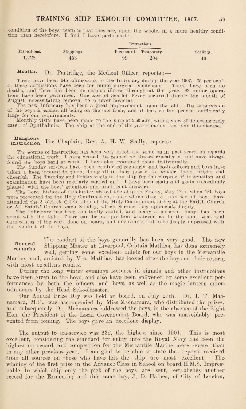 ■condition of the boys’ teeth is that they are, upon the whole, in a more healthy condi¬ tion than heretofore. I find I have performed:—• Extractions. Inspections. Stoppings. Permanent. Temporary. Scalings. 1,728 453 99 204 40 Health. Dr. Partridge, the Medical Officer, reports: — There have been 943 admissions to the Infirmary during the year 1907. 25 per cent, ■of these admissions have been for minor surgical conditions. There have been no deaths, and there has been no serious illness throughout the year. 32 minor opera¬ tions have been performed. One case of Scarlet Fever occurred during the month of August, necessitating removal to a fever hospital. The new Infirmary has been a great improvement upon the old. The supervision •of the boys is easier, all being on the one floor, and it has, so far, proved sufficiently large for our requirements. Monthly visits have been made to the ship at 5.30 a.m. with a view of detecting early cases of Ophthalmia. The ship at the end of the year remains free from this disease. ii^trifction. The Chaplain, Rev. A. H. W. Seally, reports: — The course of instruction has been very much the same as in past years, as regards the educational work. I have visited the respective classes repeatedly, and have always found the boys hard at work. I have also examined them individually. The Sunday services have been conducted regularly, and both officers and boys have taken a keen interest :in them, doing all in their power to render them bright and cheerful. The Tuesday and Friday visits to the ship for the purpose of instruction and examination have been regularly carried out. I have been again and again exceedingly pleased with the boys’ attention and intelligent answers. The Lord Bishop of Colchester visited the ship on Friday, May 17th, when 161 boys were presented for the Holy Confirmation, since which date a number of boys have attended the 8 o’clock Celebration of the Holy Communion, either at the Parish Church or All Saints’ Church, each Sunday, which Service they appreciate highly. The Infirmary has been constantly visited, and many a pleasant hour has been spent with the lads. There can be no question whatever as to the aim, zeal, and earnestness of the work clone on board, and one cannot fail to be deeply impressed with the conduct of the boys. The conduct of the boys generally has been very good. The new remarks Shipping Master at Liverpool, Captain Mathias, has done extremely well, getting some excellent billets for our boys in the Mercantile Marine, and, assisted by Mrs. Mathias, has looked after the boys on their return, with most excellent results. During the long winter evenings lectures in signals and other instructions have been given to the boys, and also' have been enlivened by some excellent per¬ formances by both the officers and boys, as well as the magic lantern enter¬ tainments by the Head Schoolmaster. Our Annual Prize Day w7as held on board, on July 27th. Dr. J. T. Mac¬ namara, M.P., was accompanied by Miss Macnamara, who distributed the prizes, •and subsequently Dr. Macnamara addressed the boys, in the absence of the Right Hon. the President of the Local Government Board, who was unavoidably pre¬ vented from coming. The boys gave an excellent display. The output to sea-service was 232, the highest since 1901. This is most excellent, considering the standard for entry into the Royal Navy has been the highest on record, and competition for the Mercantile Marine more severe than in any other previous year. I am glad to be able to state that reports received from all sources on those who' have left the ship are most excellent. The winning of the first prize in the Advance Class in School on board H.M.S. Impreg¬ nable, to which ship only the pick of the boys are sent, establishes another record for the Exmouth; and this same boy, J. D. Haines, of City of London,