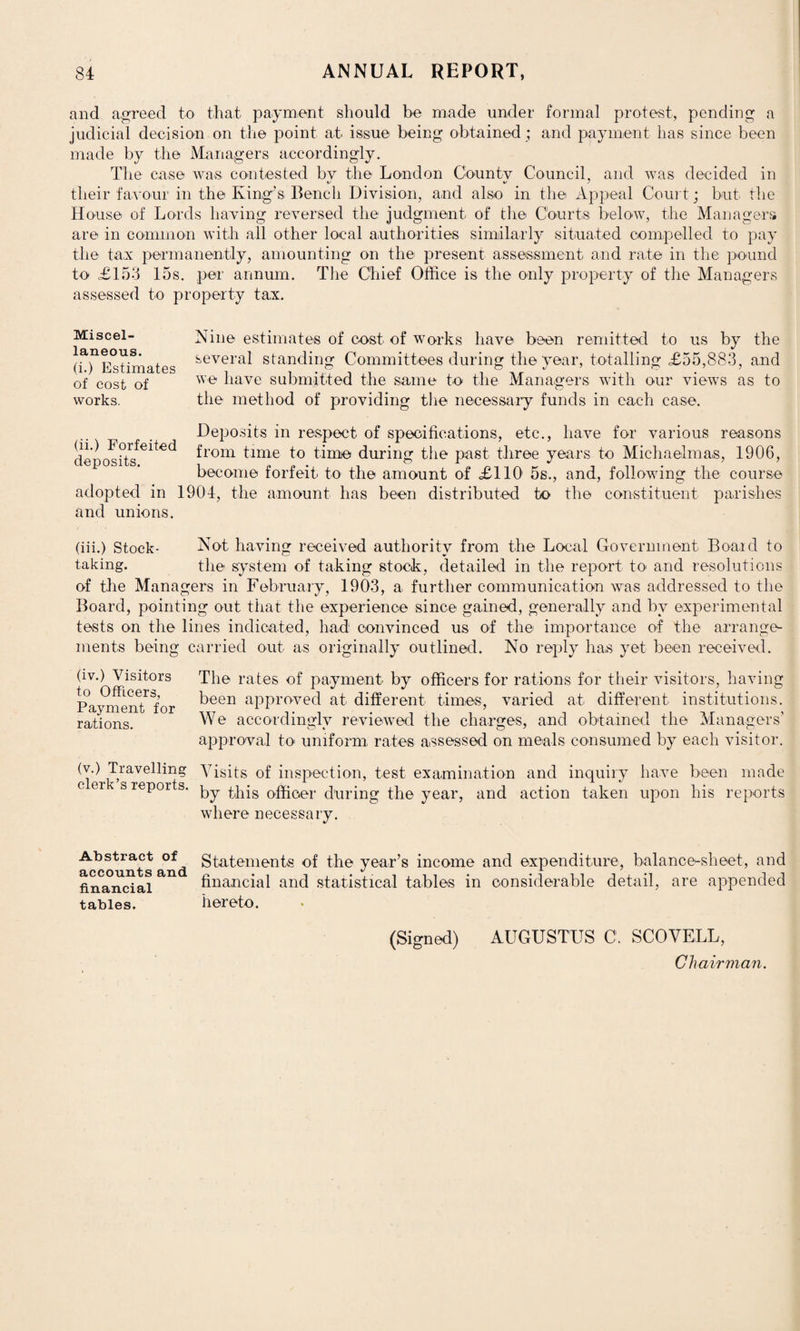 and agreed to that payment should be made under formal protest, pending a judicial decision on the point at issue being obtained ; and payment has since been made by the Managers accordingly. The case was contested by the London County Council, and was decided in their favour in the King’s Bench Division, and also in the Appeal Court; but the House of Lords having reversed the judgment of the Courts below, the Managers are in common with all other local authorities similarly situated compelled to pay the tax permanently, amounting on the present assessment and rate in the pound to £153 15s. per annum. The Chief Office is the only property of the Managers assessed to property tax. Nine estimates of cost of works have been remitted to us by the several standing Committees during the year, totalling £55,883, and we have submitted the same to the Managers with our views as to the method of providing the necessary funds in each case. Deposits in respect of specifications, etc., have for various reasons deposits^^ from time to time during the past three years to Michaelmas, 1906, become forfeit to the amount of £110 5s., and, following the course adopted in 1904, the amount has been distributed to the constituent parishes and unions. (iii.) Stock- Not having received authority from the Local Government Board to taking. the system of taking stock, detailed in the report to and resolutions of the Managers in February, 1903, a further communication was addressed to the Board, pointing out that the experience since gained, generally and by experimental tests on the lines indicated, had convinced us of the importance of the arrange¬ ments being carried out as originally outlined. No reply has yet been received. The rates of payment by officers for rations for their visitors, having been approved at different times, varied at different institutions. We accordingly reviewed the charges, and obtained the Managers’ approval to uniform rates assessed on meals consumed by each visitor. W) Travelling Visits of inspection, test examination and inquiry have been made c er s reports, phis officer during the year, and action taken upon his reports where necessary. (iv.) Visitors to Officers, Payment for rations. Miscel¬ laneous. (i.) Estimates of cost of works. Abstract of accounts and financial tables. Statements of the year’s income and expenditure, balance-sheet, and financial and statistical tables in considerable detail, are appended hereto. (Signed) AUGUSTUS C. SCOVELL, Chairman.