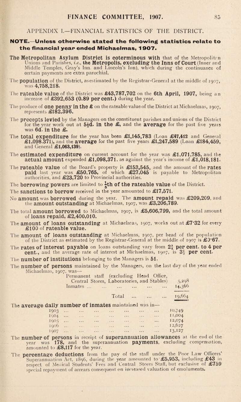 APPENDIX I.—FINANCIAL STATISTICS OF THE DISTRICT. NOTE.—Unless otherwise stated the following statistics relate to the financial year ended Michaelmas, 1907. The Metropolitan Asylum District is coterminous with that of the Metropolitm Unions and Parishes, i.e., the Metropolis, excluding the Inns Of Court (Inner and Middle Temples, Gray’s Inn. and Lincoln’s Inn), which during the continuance of certain payments are extra parochial. The population of the District, as estimated by the Registrar-General at the middle of 1907, was 4,758,218. The rateable value of the District was £43,787,702 on the 6th April, 1907, being an increase of £392,653 (0.89 per cent.) during the year. The produce of one penny in the £ on the rateable value of the District at Michaelmas, 1907, represents -£182,396. The precepts levied by the Managers on the constituent parishes and unions of the District for the year work out at 5£d. in the £, and the average for the past five years was 6d~. in the £. The total expenditure for the year has been £1,145,783 (Loan £47,412 and General £1,098,371), and the average for the past five years £1,247,589 (Loan £184,459, and General £1,063,139). The estimated expenditure on current account for the year was £1,071,785, and the actual amount expended £1,098,371, as against the year's income of £1,018,181. The rateable value of the Board’s property is £153,545, and the amount of the rates paid last year was £50,765, of which £27,045 is payable to Metropolitan authorities, and £23,720 to Provincial authorities. The borrowing powers are limited to ^th Of the rateable value of the District. The sanctions to borrow received in the year amounted to £17,571. No amount was borrowed during the year. The amount repaid was £209,209, and the amount outstanding at Michaelmas, 1907, was £3,206,789. The total amount borrowed to Michaelmas, 1907, is £5,606,799, and the total amount of loans repaid, £2,400,010. The amount Of loans outstanding at Michaelmas, 1907, works out at £7*32 for every £100 of rateable value. The amount Of loans outstanding at Michaelmas, 1907, per head of the population of the District as estimated by the Registrar-General at the middle of 1907 is £0*67. The rates of interest payable on loans outstanding vary from 2f per cent, to 4 per cent-, and the average rate of interest at Michaelmas, 1907, is 3^ per cent. The number Of institutions belonging to the Managers is 51. The number Of persons maintained by the Managers, on the last day of the year ended Michaelmas, 1907, was—- Permanent staff (excluding Head Office, Central Stores, Laboratories, and Stables) 5,298 Inmates ... ... ... ... ... ... 14,366 Total ... ... ... 19,664 The average daily number of inmates maintained was in- 1903 . 1904 . 1905 . 1906 1907 . 10,749 11,004 12,074 12,627 I3)I27 The number of persons in receipt of superannuation allowances at the end of the year was 178, and the superannuation payments, excluding compensation, amounted to £8,117 for the year. The percentage deductions from the pay of the staff under the Poor Law Officers’ Superannuation Act, 1896, during the year amounted to £5,953, including £43 in respect of Medical Students’ Fees and Central Stores Staff, but exclusive of £759 special repayment of arrears consequent on increased valuation of emoluments.