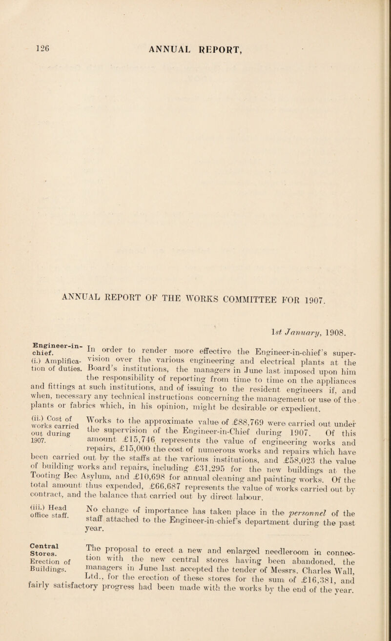 ANNUAL REPORT OF THE WORKS COMMITTEE FOR 1907. 1st January, 1908. chief. in order to render _ more effective the Engineer-in-chief’s super- (i.) Amplifica- yisi°n over the various engineering and electrical plants at the tion of duties. Board’s institutions, the managers in June last imposed upon him the responsibility of reporting from time to time on the appliances and fittings at such institutions, and of issuing to the resident engineers if. and when, necessary any technical instructions concerning the management or use of the plants or fabrics which, in his opinion, might be desirable or expedient. work^°earrfed ^°'rks to the approximate value of £88,769 were carried out under out during Uie supervision of the Engineer-in-Chief during 1907. Of this 1907. amount £15,746 represents the value of engineering works and repairs, £15,000 the cost of numerous works and repairs which have been carried out by the staffs at. the various institutions, and £58,023 the value of budding works and repairs, including £31,295 for the new buildings at the looting Bee Asylum, and £10,698 for annual cleaning and painting works. Of the total amount; thins expended, £66,687 represents the value of works carried out by contract, and the balance that carried out by direct labour. office staff No change of importance ha.s taken place in the personnel of the staff attached to the Engineer-in-chief s department during the past year. r stores. ?dle ProPosal to erec't a. new and enlarged needleroom in connec- Erection of tlon Wlth .tl,e new central stores having been abandoned, the Buildings. managers in June last accepted the tender of Messrs. Charles Wall, Ltd-> for tlle erection of these stores for the sum of £16,381, and fairly satisfactory progress had been made with the works by the end of the year. v %/